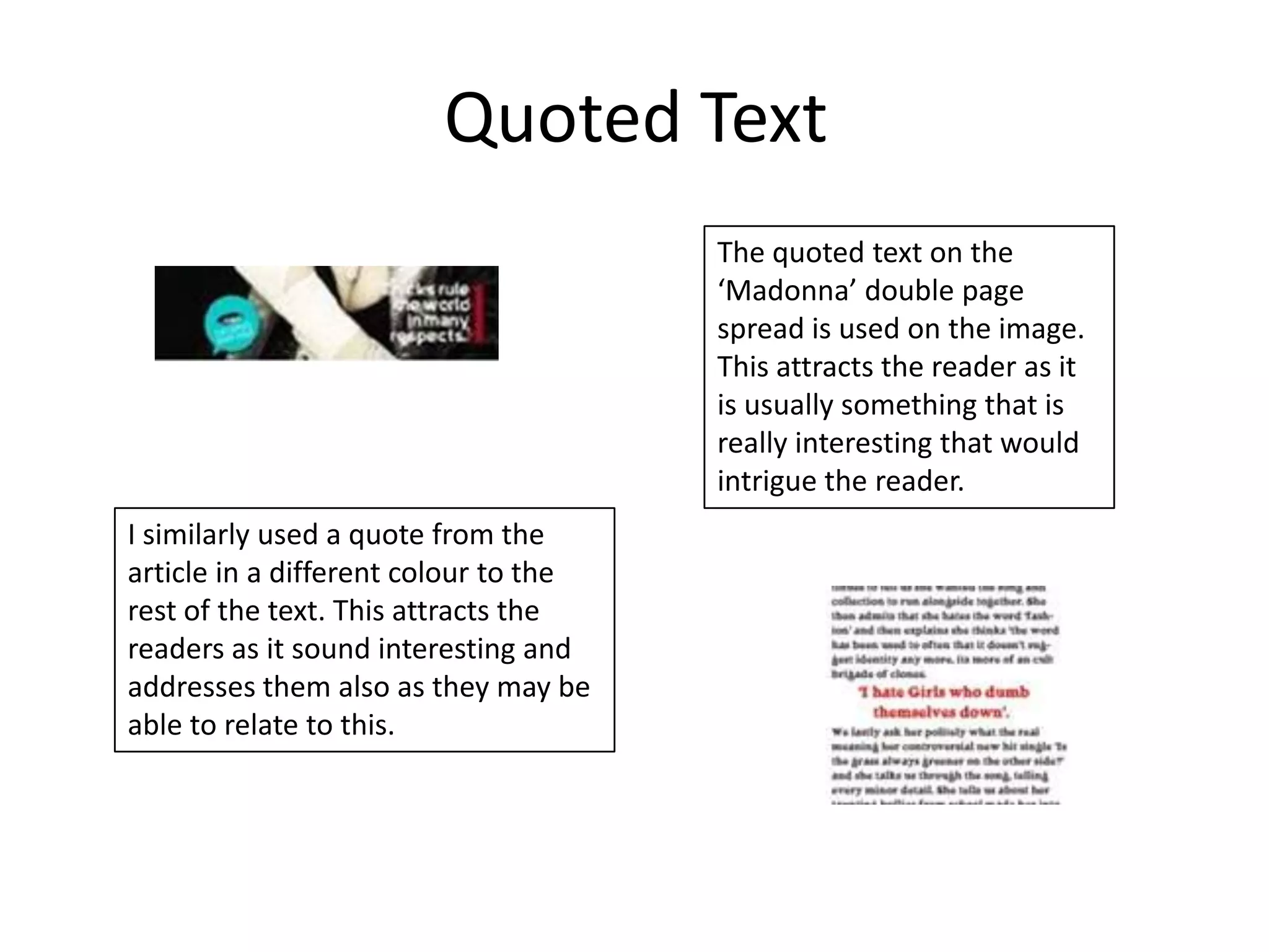 Quoted Text
                                       The quoted text on the
                                       ‘Madonna’ double page
                                       spread is used on the image.
                                       This attracts the reader as it
                                       is usually something that is
                                       really interesting that would
                                       intrigue the reader.
I similarly used a quote from the
article in a different colour to the
rest of the text. This attracts the
readers as it sound interesting and
addresses them also as they may be
able to relate to this.
 