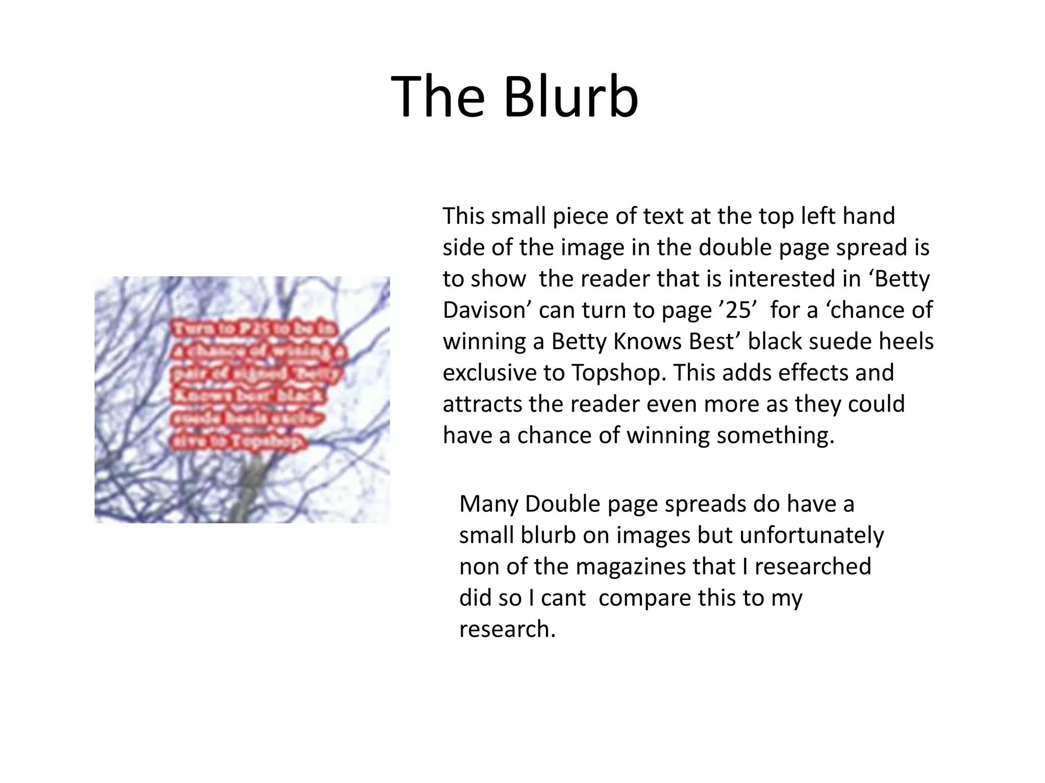 The Blurb
 This small piece of text at the top left hand
 side of the image in the double page spread is
 to show the reader that is interested in ‘Betty
 Davison’ can turn to page ’25’ for a ‘chance of
 winning a Betty Knows Best’ black suede heels
 exclusive to Topshop. This adds effects and
 attracts the reader even more as they could
 have a chance of winning something.

  Many Double page spreads do have a
  small blurb on images but unfortunately
  non of the magazines that I researched
  did so I cant compare this to my
  research.
 