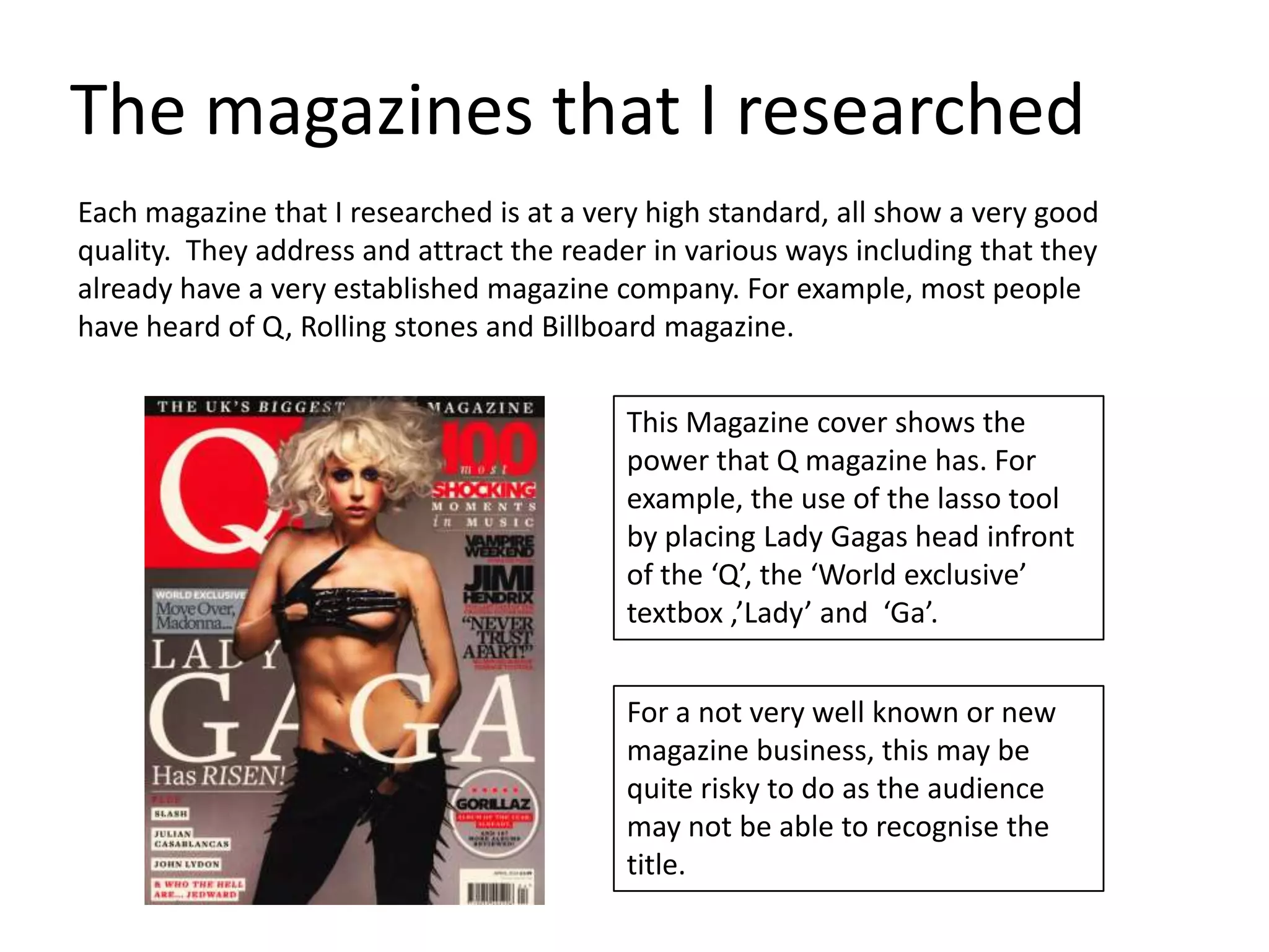 The magazines that I researched
Each magazine that I researched is at a very high standard, all show a very good
quality. They address and attract the reader in various ways including that they
already have a very established magazine company. For example, most people
have heard of Q, Rolling stones and Billboard magazine.


                                           This Magazine cover shows the
                                           power that Q magazine has. For
                                           example, the use of the lasso tool
                                           by placing Lady Gagas head infront
                                           of the ‘Q’, the ‘World exclusive’
                                           textbox ,’Lady’ and ‘Ga’.


                                           For a not very well known or new
                                           magazine business, this may be
                                           quite risky to do as the audience
                                           may not be able to recognise the
                                           title.
 