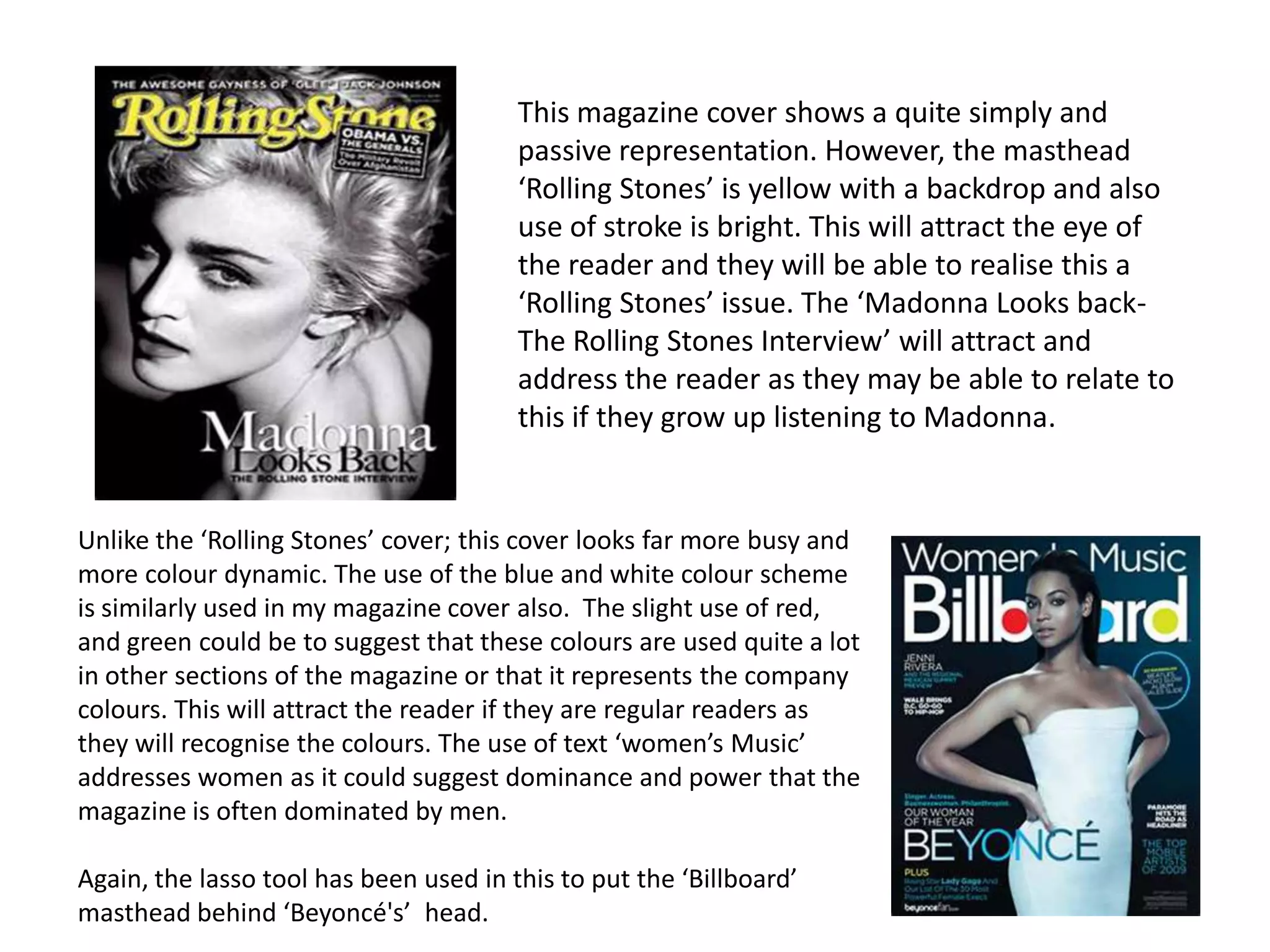 This magazine cover shows a quite simply and
                                        passive representation. However, the masthead
                                        ‘Rolling Stones’ is yellow with a backdrop and also
                                        use of stroke is bright. This will attract the eye of
                                        the reader and they will be able to realise this a
                                        ‘Rolling Stones’ issue. The ‘Madonna Looks back-
                                        The Rolling Stones Interview’ will attract and
                                        address the reader as they may be able to relate to
                                        this if they grow up listening to Madonna.


Unlike the ‘Rolling Stones’ cover; this cover looks far more busy and
more colour dynamic. The use of the blue and white colour scheme
is similarly used in my magazine cover also. The slight use of red,
and green could be to suggest that these colours are used quite a lot
in other sections of the magazine or that it represents the company
colours. This will attract the reader if they are regular readers as
they will recognise the colours. The use of text ‘women’s Music’
addresses women as it could suggest dominance and power that the
magazine is often dominated by men.

Again, the lasso tool has been used in this to put the ‘Billboard’
masthead behind ‘Beyoncé's’ head.
 
