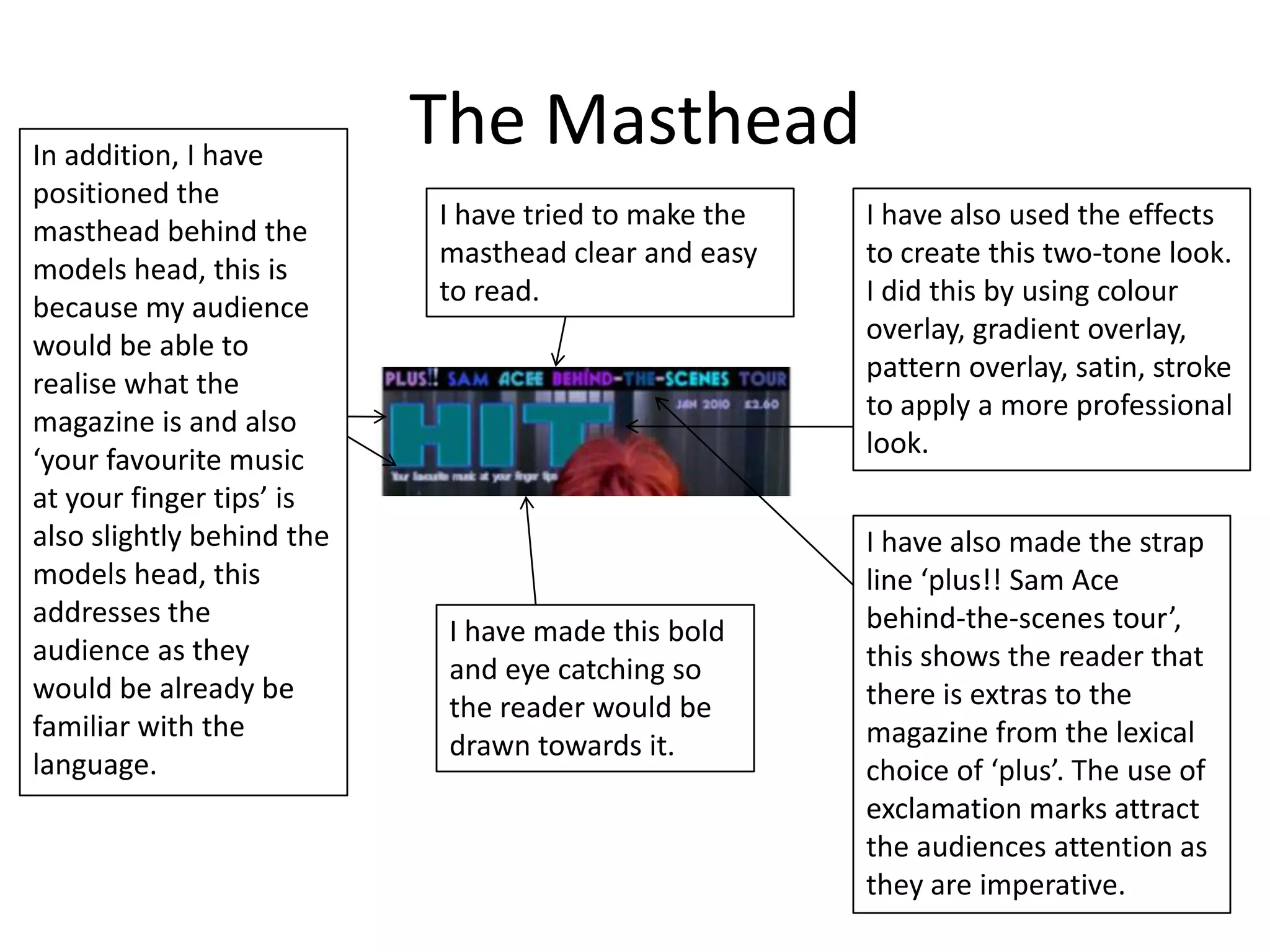 In addition, I have
                           The Masthead
positioned the
                           I have tried to make the   I have also used the effects
masthead behind the
                           masthead clear and easy    to create this two-tone look.
models head, this is
                           to read.                   I did this by using colour
because my audience
                                                      overlay, gradient overlay,
would be able to
                                                      pattern overlay, satin, stroke
realise what the
                                                      to apply a more professional
magazine is and also
                                                      look.
‘your favourite music
at your finger tips’ is
also slightly behind the                              I have also made the strap
models head, this                                     line ‘plus!! Sam Ace
addresses the                                         behind-the-scenes tour’,
                            I have made this bold
audience as they                                      this shows the reader that
                            and eye catching so
would be already be                                   there is extras to the
                            the reader would be
familiar with the                                     magazine from the lexical
                            drawn towards it.
language.                                             choice of ‘plus’. The use of
                                                      exclamation marks attract
                                                      the audiences attention as
                                                      they are imperative.
 