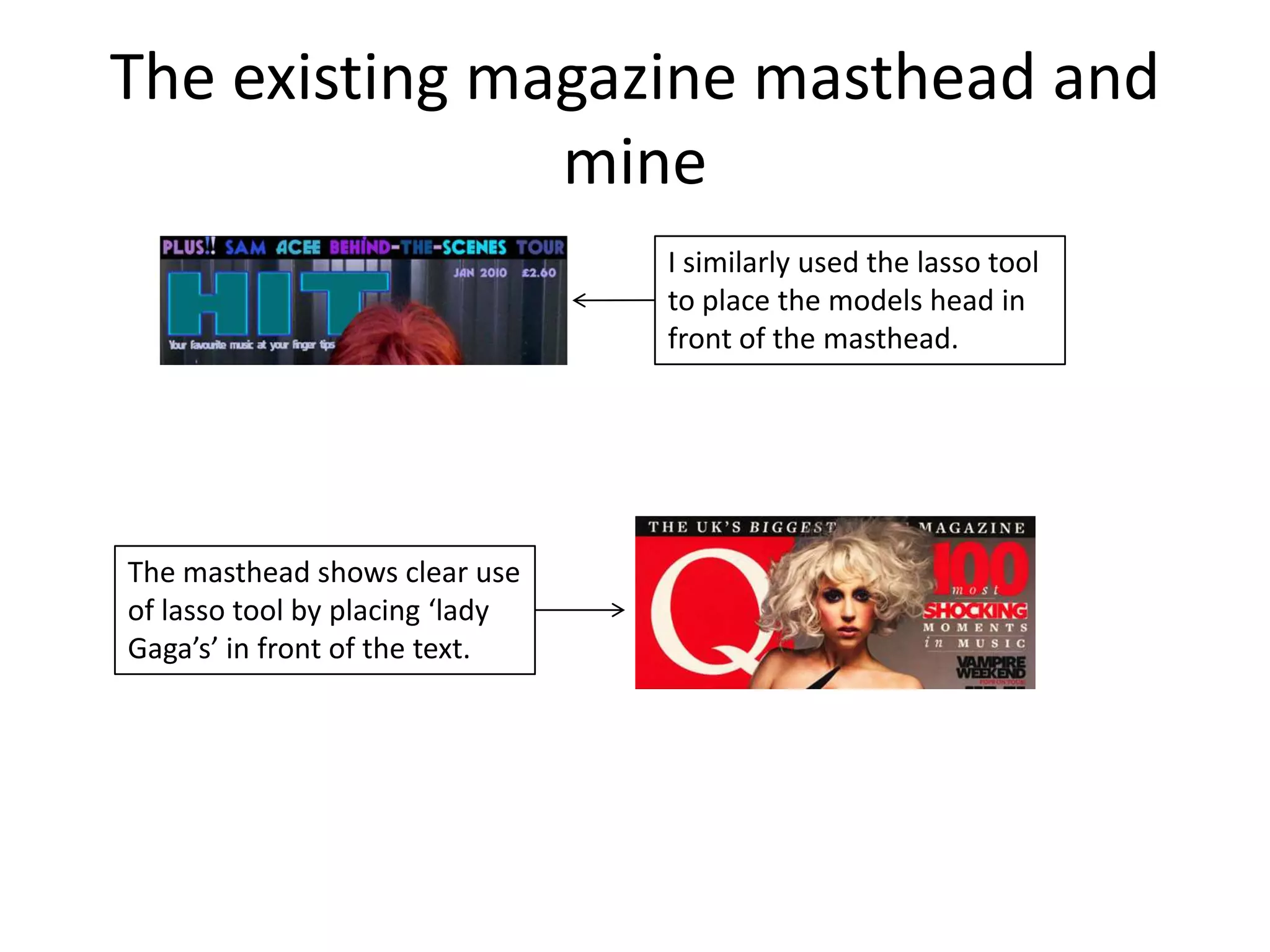 The existing magazine masthead and
               mine
                                 I similarly used the lasso tool
                                 to place the models head in
                                 front of the masthead.




The masthead shows clear use
of lasso tool by placing ‘lady
Gaga’s’ in front of the text.
 