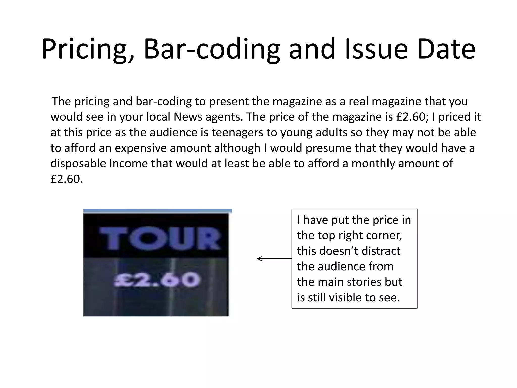 Pricing, Bar-coding and Issue Date
The pricing and bar-coding to present the magazine as a real magazine that you
would see in your local News agents. The price of the magazine is £2.60; I priced it
at this price as the audience is teenagers to young adults so they may not be able
to afford an expensive amount although I would presume that they would have a
disposable Income that would at least be able to afford a monthly amount of
£2.60.


                                                I have put the price in
                                                the top right corner,
                                                this doesn’t distract
                                                the audience from
                                                the main stories but
                                                is still visible to see.
 