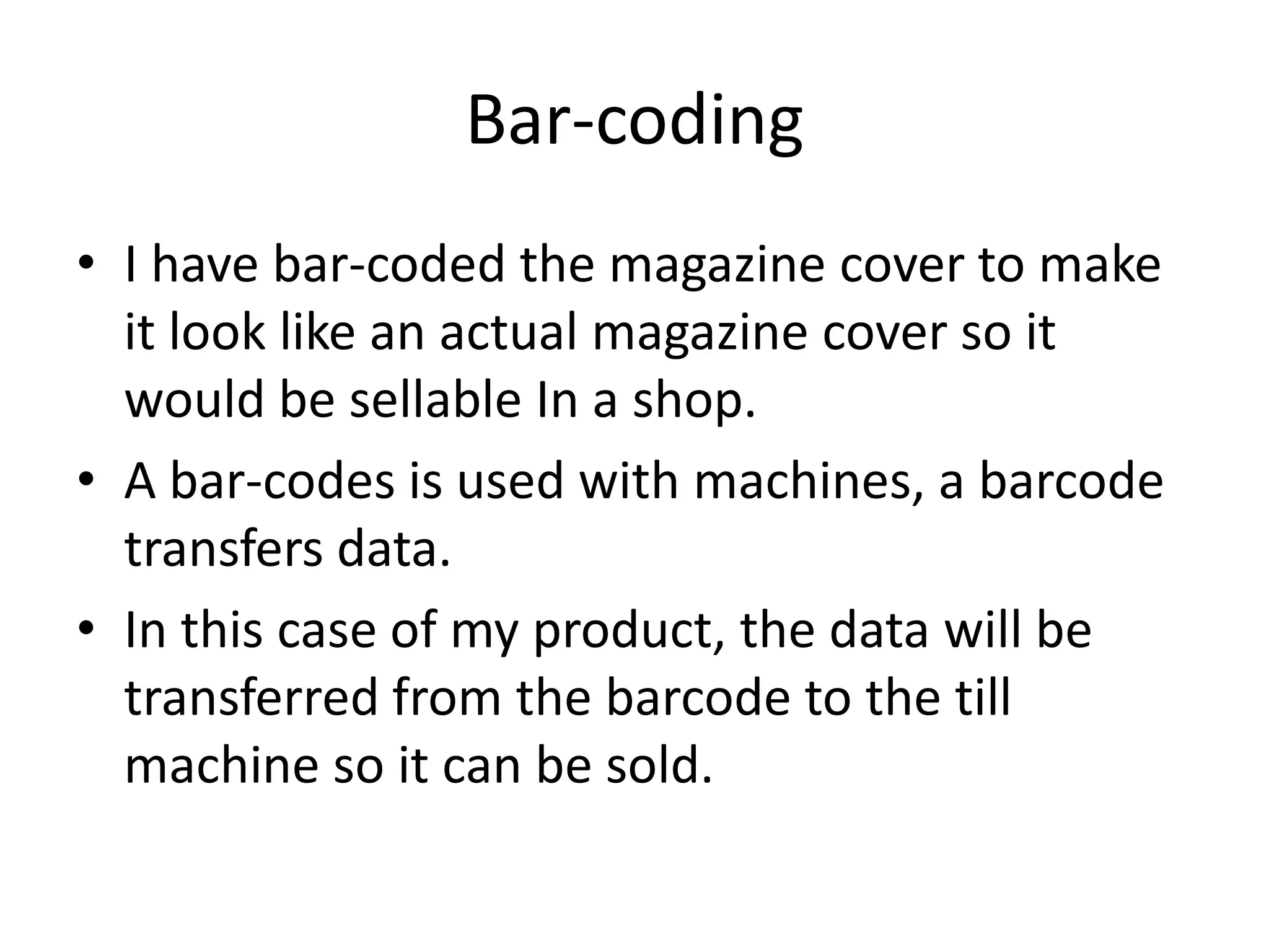 Bar-coding
• I have bar-coded the magazine cover to make
  it look like an actual magazine cover so it
  would be sellable In a shop.
• A bar-codes is used with machines, a barcode
  transfers data.
• In this case of my product, the data will be
  transferred from the barcode to the till
  machine so it can be sold.
 