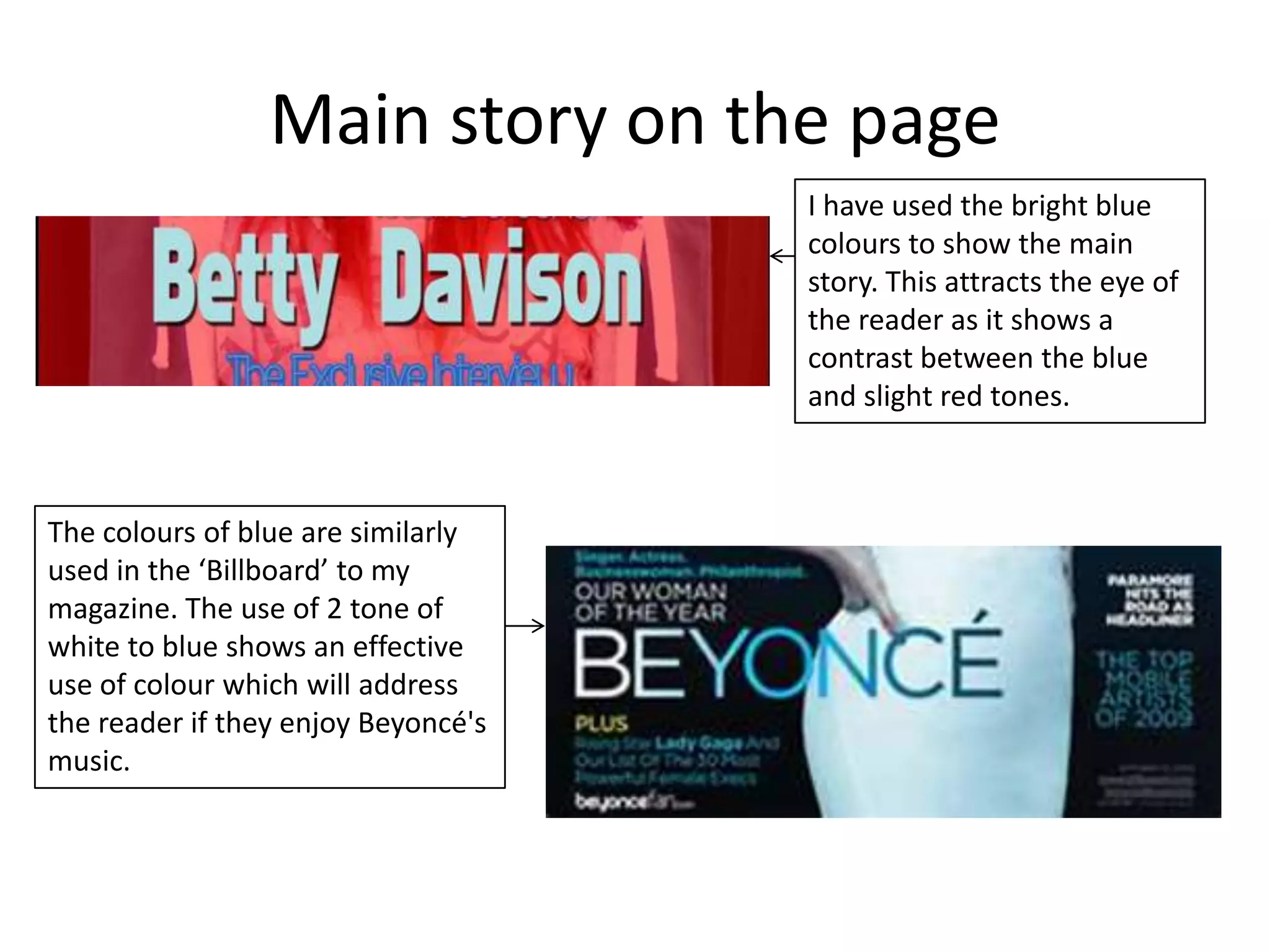 Main story on the page
                                     I have used the bright blue
                                     colours to show the main
                                     story. This attracts the eye of
                                     the reader as it shows a
                                     contrast between the blue
                                     and slight red tones.



The colours of blue are similarly
used in the ‘Billboard’ to my
magazine. The use of 2 tone of
white to blue shows an effective
use of colour which will address
the reader if they enjoy Beyoncé's
music.
 