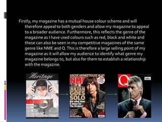 Firstly, my magazine has a mutual house colour scheme and will
    therefore appeal to both genders and allow my magazine to appeal
    to a broader audience. Furthermore, this reflects the genre of the
    magazine as I have used colours such as red, black and white and
    these can also be seen in my competitive magazines of the same
    genre like NME and Q. This is therefore a large selling point of my
    magazine as it will allow my audience to identify what genre my
    magazine belongs to, but also for them to establish a relationship
    with the magazine.
 