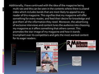 Additionally, I have continued with the idea of the magazine being
  multi-sex and this can be seen in the contents where there is a band
  index which includes bands that are most likely to appeal to any
  reader of this magazine. This signifies that my magazine will offer
  something for every reader, and feed their desire for knowledge and
  give them all the information they need. Moreover, the advertising
  of exclusive interviews and content lures the audience into choosing
  my magazine as it offers something that others cannot. This
  promotes the star image of my magazine and how it stands
  triumphant over its competitors and gets the most wanted content
  for its eager readers.
 