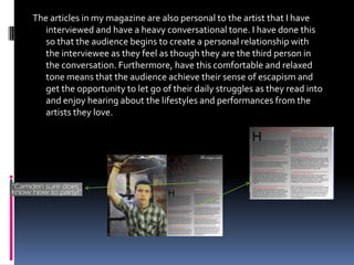 The articles in my magazine are also personal to the artist that I have
   interviewed and have a heavy conversational tone. I have done this
   so that the audience begins to create a personal relationship with
   the interviewee as they feel as though they are the third person in
   the conversation. Furthermore, have this comfortable and relaxed
   tone means that the audience achieve their sense of escapism and
   get the opportunity to let go of their daily struggles as they read into
   and enjoy hearing about the lifestyles and performances from the
   artists they love.
 