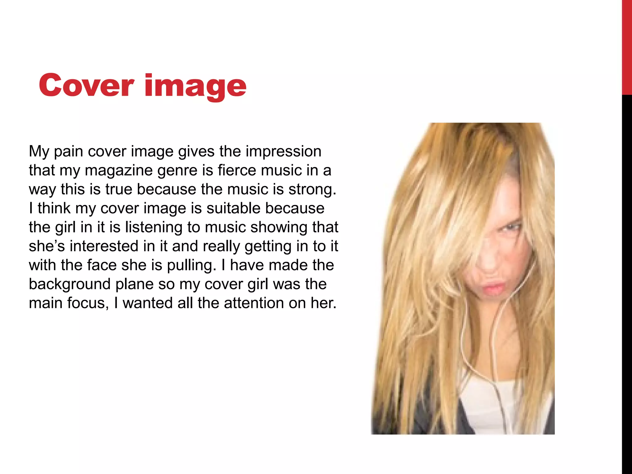 Cover image
My pain cover image gives the impression
that my magazine genre is fierce music in a
way this is true because the music is strong.
I think my cover image is suitable because
the girl in it is listening to music showing that
she’s interested in it and really getting in to it
with the face she is pulling. I have made the
background plane so my cover girl was the
main focus, I wanted all the attention on her.
 