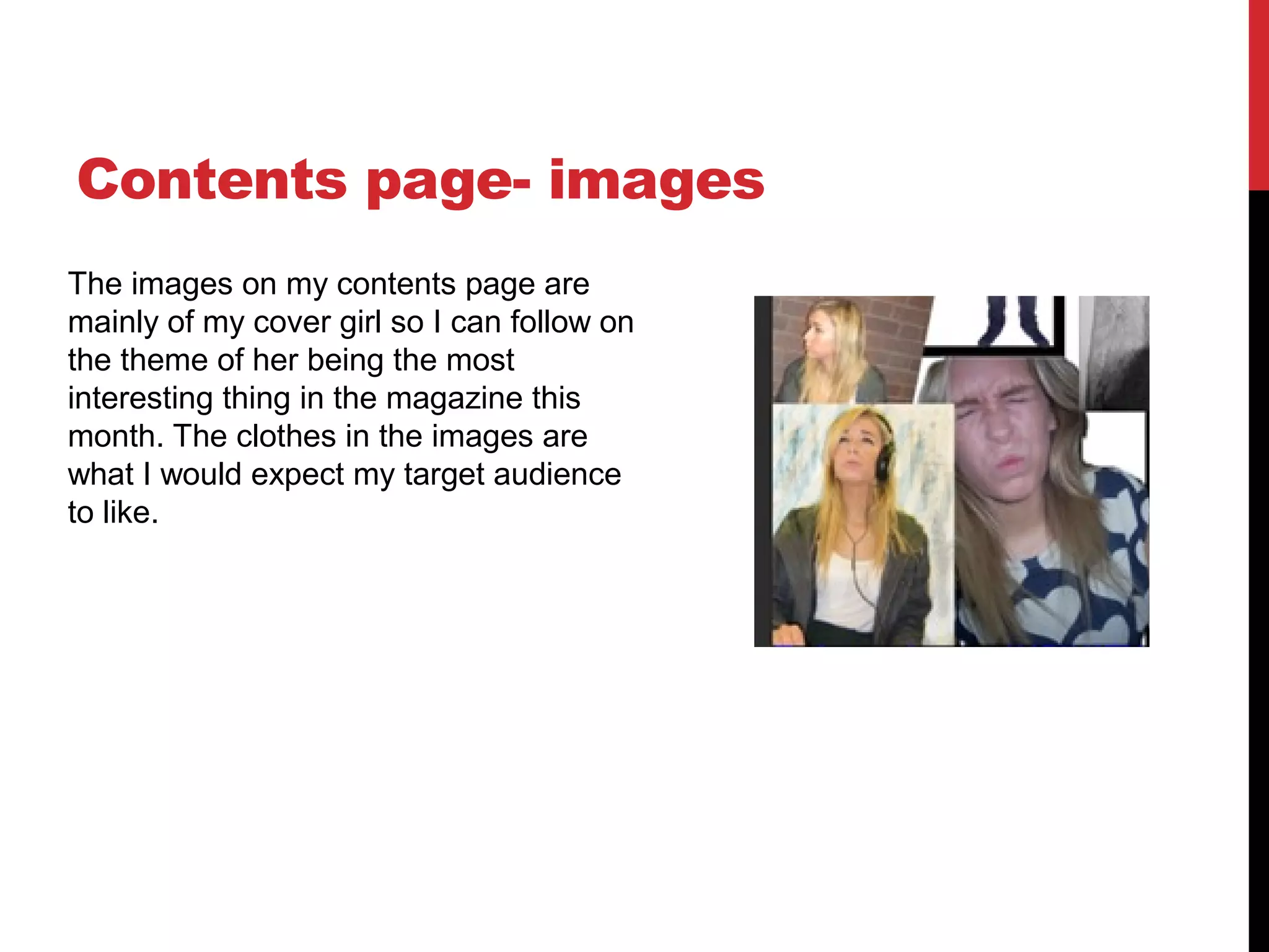 Contents page- images
The images on my contents page are
mainly of my cover girl so I can follow on
the theme of her being the most
interesting thing in the magazine this
month. The clothes in the images are
what I would expect my target audience
to like.
 