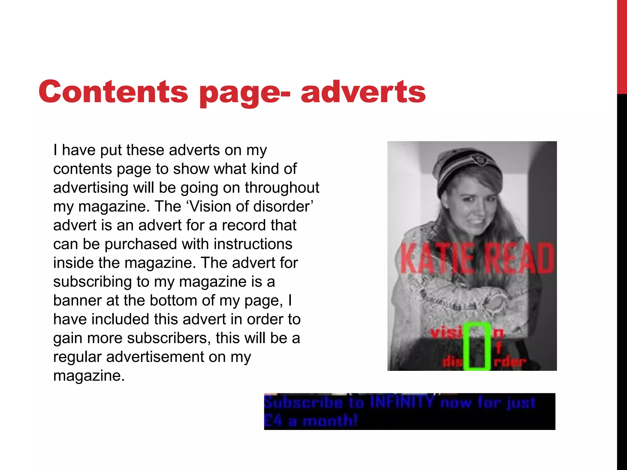 Contents page- adverts
I have put these adverts on my
contents page to show what kind of
advertising will be going on throughout
my magazine. The ‘Vision of disorder’
advert is an advert for a record that
can be purchased with instructions
inside the magazine. The advert for
subscribing to my magazine is a
banner at the bottom of my page, I
have included this advert in order to
gain more subscribers, this will be a
regular advertisement on my
magazine.
 