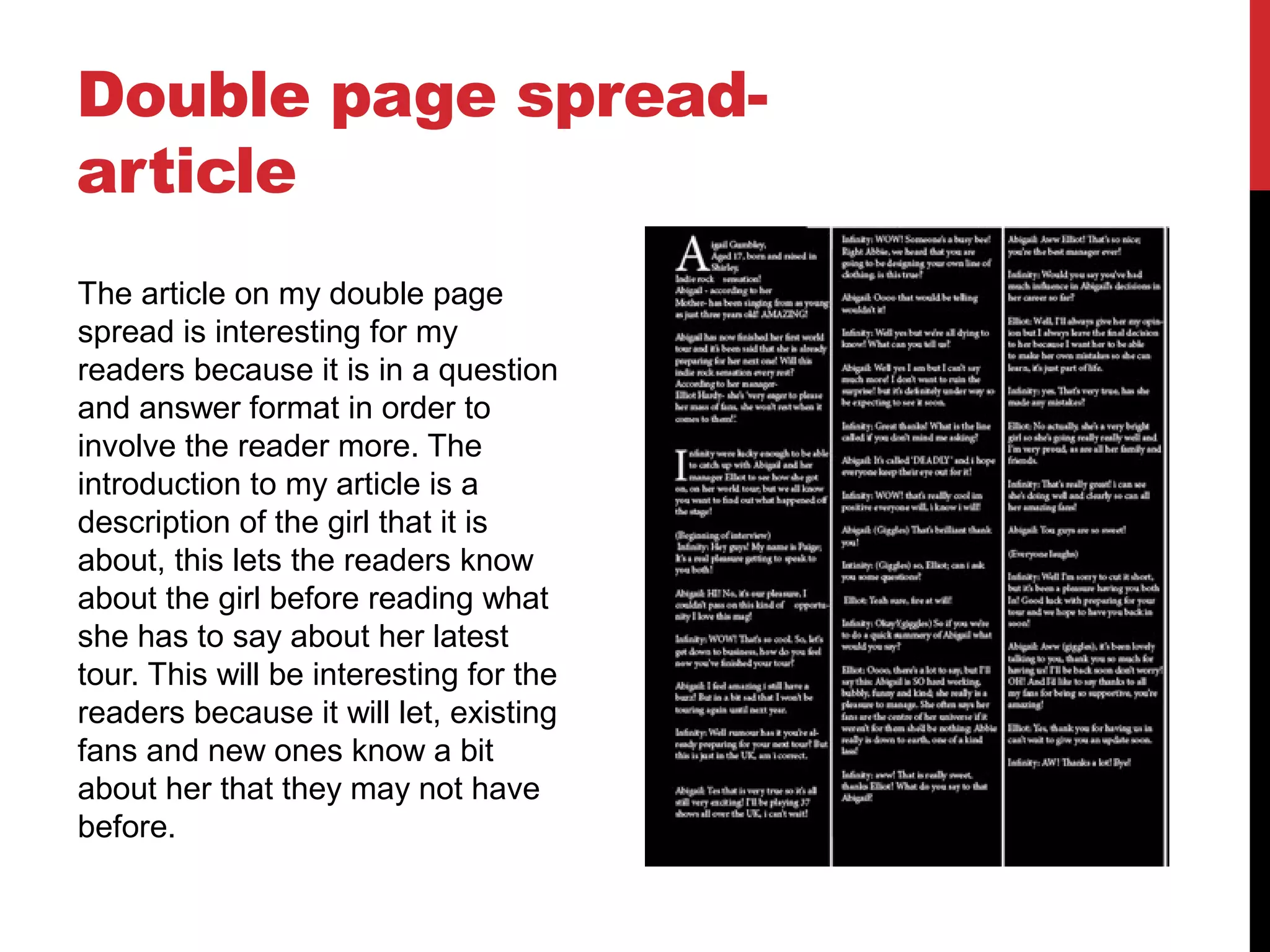 Double page spread-
article
The article on my double page
spread is interesting for my
readers because it is in a question
and answer format in order to
involve the reader more. The
introduction to my article is a
description of the girl that it is
about, this lets the readers know
about the girl before reading what
she has to say about her latest
tour. This will be interesting for the
readers because it will let, existing
fans and new ones know a bit
about her that they may not have
before.
 