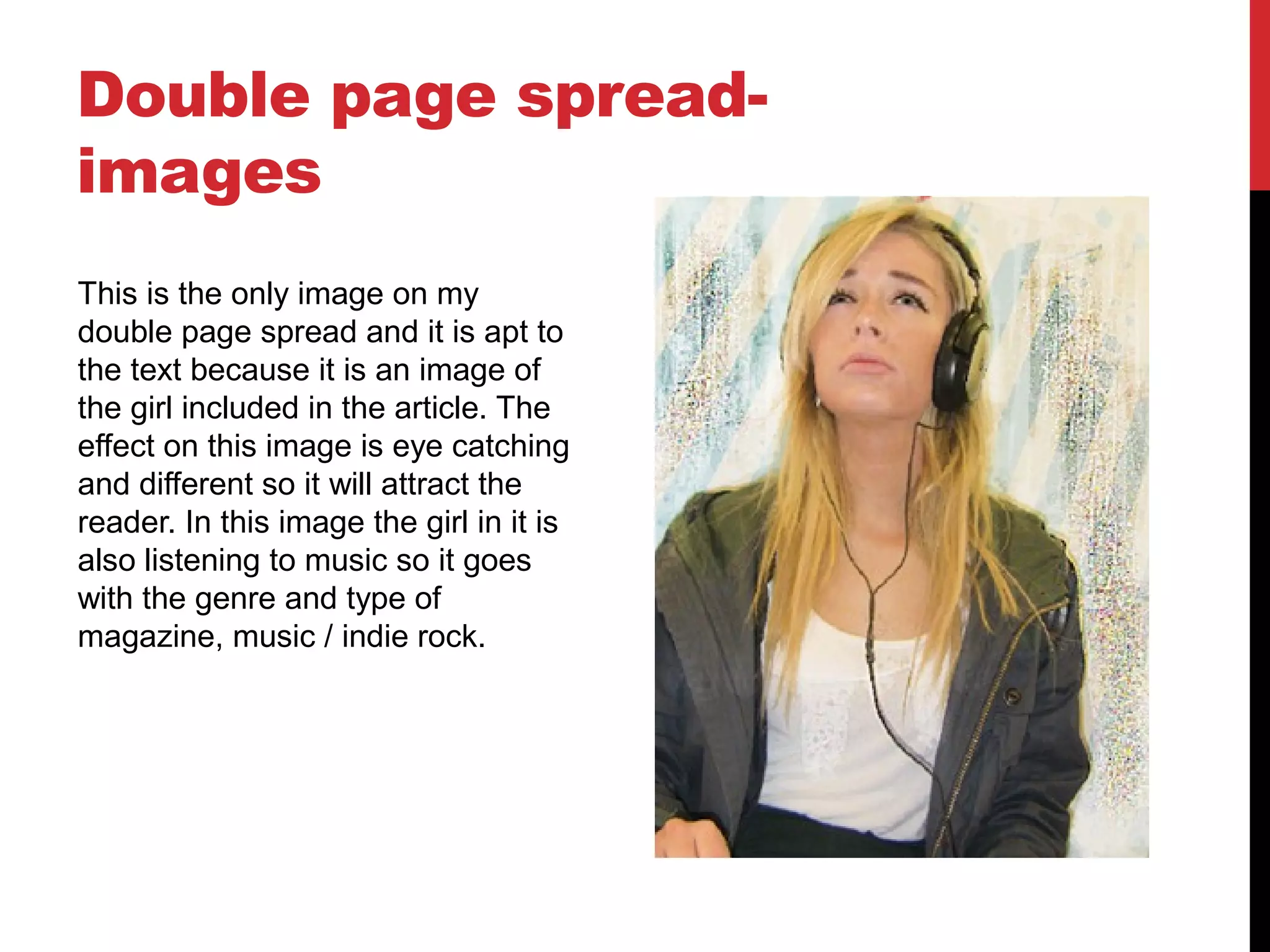 Double page spread-
images
This is the only image on my
double page spread and it is apt to
the text because it is an image of
the girl included in the article. The
effect on this image is eye catching
and different so it will attract the
reader. In this image the girl in it is
also listening to music so it goes
with the genre and type of
magazine, music / indie rock.
 