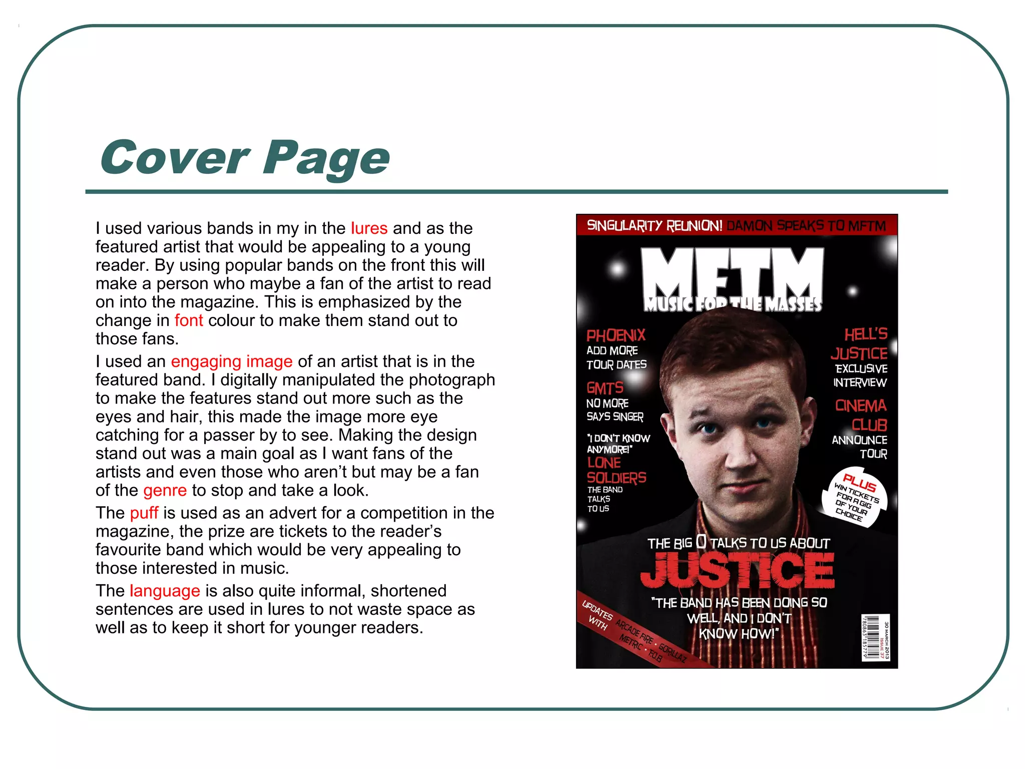 Cover Page
I used various bands in my in the lures and as the
featured artist that would be appealing to a young
reader. By using popular bands on the front this will
make a person who maybe a fan of the artist to read
on into the magazine. This is emphasized by the
change in font colour to make them stand out to
those fans.
I used an engaging image of an artist that is in the
featured band. I digitally manipulated the photograph
to make the features stand out more such as the
eyes and hair, this made the image more eye
catching for a passer by to see. Making the design
stand out was a main goal as I want fans of the
artists and even those who aren’t but may be a fan
of the genre to stop and take a look.
The puff is used as an advert for a competition in the
magazine, the prize are tickets to the reader’s
favourite band which would be very appealing to
those interested in music.
The language is also quite informal, shortened
sentences are used in lures to not waste space as
well as to keep it short for younger readers.
 