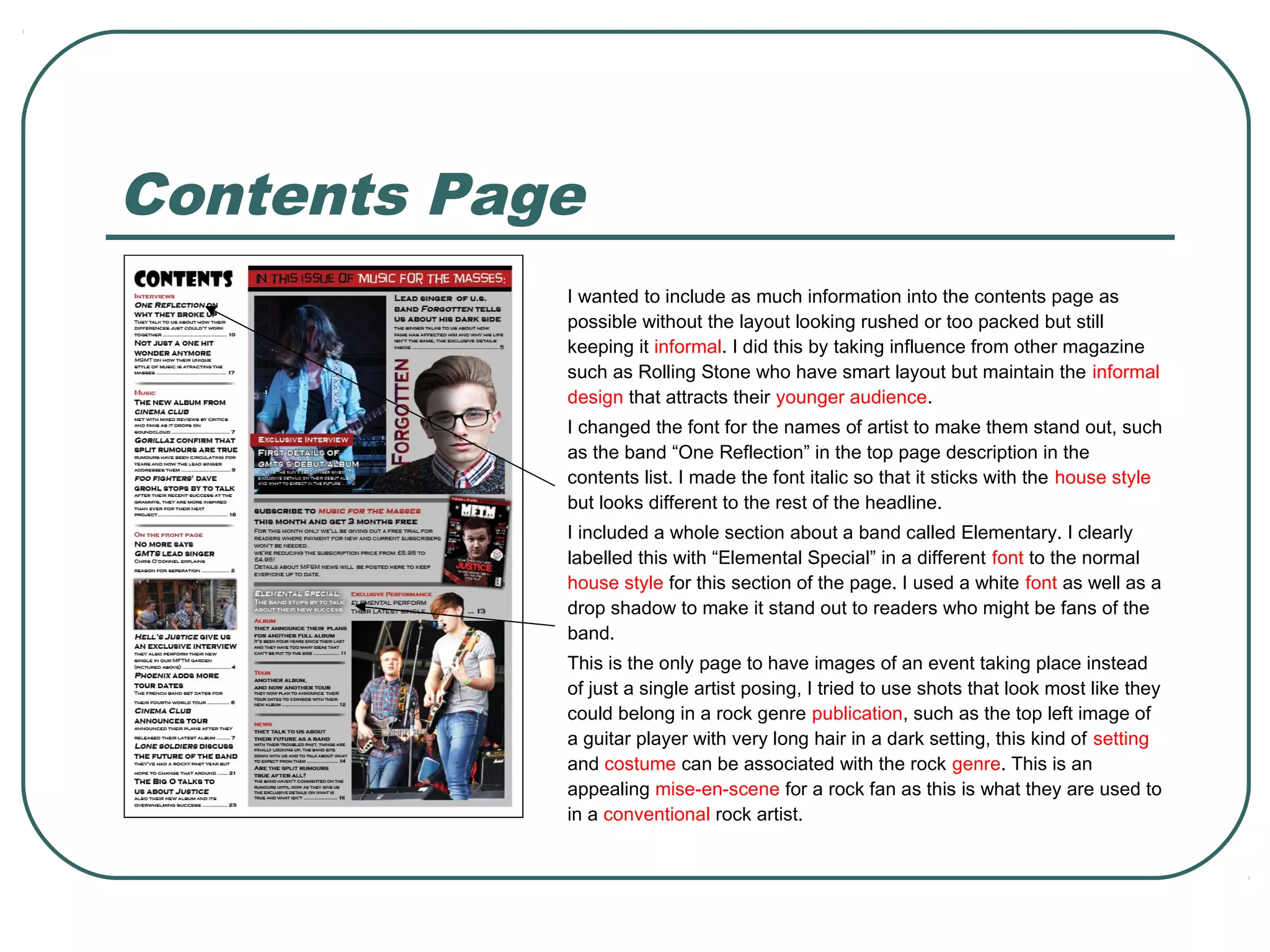 Contents Page
I wanted to include as much information into the contents page as
possible without the layout looking rushed or too packed but still
keeping it informal. I did this by taking influence from other magazine
such as Rolling Stone who have smart layout but maintain the informal
design that attracts their younger audience.
I changed the font for the names of artist to make them stand out, such
as the band “One Reflection” in the top page description in the
contents list. I made the font italic so that it sticks with the house style
but looks different to the rest of the headline.
I included a whole section about a band called Elementary. I clearly
labelled this with “Elemental Special” in a different font to the normal
house style for this section of the page. I used a white font as well as a
drop shadow to make it stand out to readers who might be fans of the
band.
This is the only page to have images of an event taking place instead
of just a single artist posing, I tried to use shots that look most like they
could belong in a rock genre publication, such as the top left image of
a guitar player with very long hair in a dark setting, this kind of setting
and costume can be associated with the rock genre. This is an
appealing mise-en-scene for a rock fan as this is what they are used to
in a conventional rock artist.
 