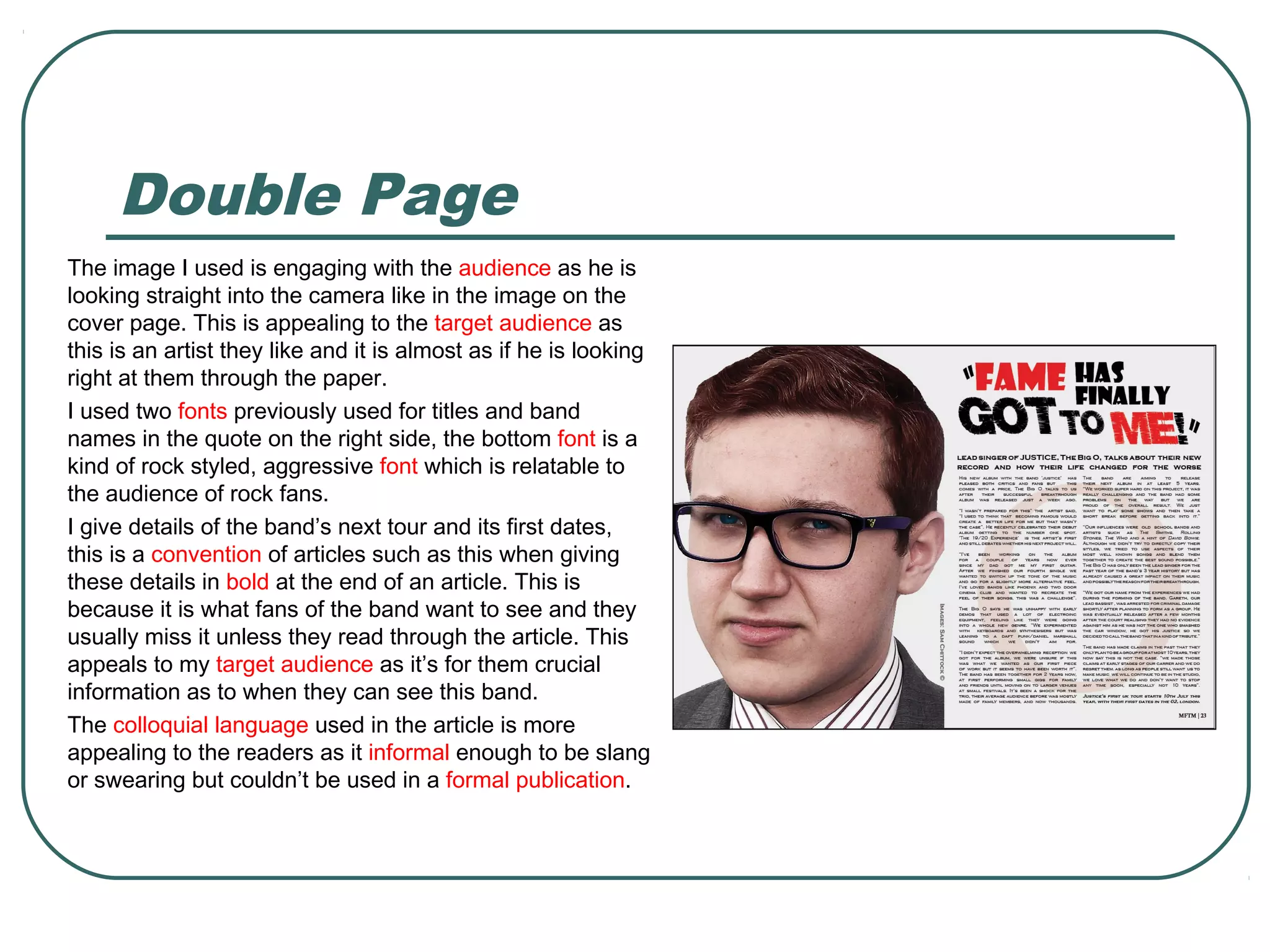 Double Page
The image I used is engaging with the audience as he is
looking straight into the camera like in the image on the
cover page. This is appealing to the target audience as
this is an artist they like and it is almost as if he is looking
right at them through the paper.
I used two fonts previously used for titles and band
names in the quote on the right side, the bottom font is a
kind of rock styled, aggressive font which is relatable to
the audience of rock fans.
I give details of the band’s next tour and its first dates,
this is a convention of articles such as this when giving
these details in bold at the end of an article. This is
because it is what fans of the band want to see and they
usually miss it unless they read through the article. This
appeals to my target audience as it’s for them crucial
information as to when they can see this band.
The colloquial language used in the article is more
appealing to the readers as it informal enough to be slang
or swearing but couldn’t be used in a formal publication.
 