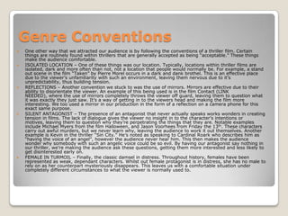 Genre Conventions
 One other way that we attracted our audience is by following the conventions of a thriller film. Certain
things are routinely found within thrillers that are generally accepted as being “acceptable.” These things
make the audience comfortable.
 ISOLATED LOCATION – One of these things was our location. Typically, locations within thriller films are
isolated, dark and more often than not, not a location that people would normally be. For example, a stand
out scene in the film “Taken” by Pierre Morel occurs in a dark and dank brothel. This is an effective place
due to the viewer’s unfamiliarity with such an environment, leaving them nervous due to it’s
unpredictability, thus building tension.
 REFLECTIONS – Another convention we stuck to was the use of mirrors. Mirrors are effective due to their
ability to disorientate the viewer. An example of this being used is in the film Contact (LINK
NEEDED), where the use of mirrors completely throws the viewer off guard, leaving them to question what
it was exactly they just saw. It’s a way of getting in to the viewers head and making the film more
interesting. We too used a mirror in our production in the form of a reflection on a camera phone for this
exact same purpose.
 SILENT ANTAGONIST – The presence of an antagonist that never actually speaks works wonders in creating
tension in films. The lack of dialogue gives the viewer no insight in to the character’s intentions or
motives, leaving them to question why they’re perpetrating the things that they are. Notable examples
include Michael Myers from the film Halloween, and Jason Voorhees from Friday the 13th. These characters
carry out awful murders, but we never learn why, leaving the audience to work it out themselves. Another
example is Kevin in the thriller “Sin City.” He’s noted as speaking to Cardinal Roark who describes him as
“having the voice of an angel”, however the audience never hear him. This then makes the audience
wonder why somebody with such an angelic voice could be so evil. By having our antagonist say nothing in
our thriller, we’re making the audience ask these questions, getting them more interested and less likely to
get disinterested early on.
 FEMALE IN TURMOIL – Finally, the classic damsel in distress. Throughout history, females have been
represented as weak, dependant characters. Whilst out female protagonist is in distress, she has no male to
rely on as her counterpart mysteriously disappears. This leaves us with a comfortable situation under
completely different circumstances to what the viewer is normally used to.
 