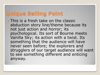 Unique Selling Point
 This is a fresh take on the classic
abduction story line/theme because its
not just action and horror; its
psychological. Its sort of Bourne meets
Vanilla Sky; its action with a twist. Its
something that the audience will have
never seen before; the explorers and
strugglers of our target audience will want
to see something different and enticing
anyway.
 