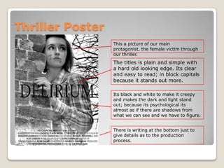 Thriller Poster
This a picture of our main
protagonist, the female victim through
our thriller.
The titles is plain and simple with
a hard old looking edge. Its clear
and easy to read; in block capitals
because it stands out more.
Its black and white to make it creepy
and makes the dark and light stand
out; because its psychological its
almost as if there are shadows from
what we can see and we have to figure.
There is writing at the bottom just to
give details as to the production
process.
 