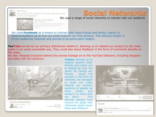 We used a range of social networks to interact with our audience
We used Facebook as a means to interact with close friends and family, mainly to
receive feedback as to how we could improve our final product. This allowed insight in
to our audiences interests and proved to be particularly helpful.
Social Networks
YouTube served as our primary distribution platform, allowing us to release our product to the mass
public in an easily accessible way. They could also leave feedback in the form of comments directly on
the video.
We also released exclusive behind the scenes footage on to the YouTube followers, including bloopers
and talks with the directors. Twitter allowed us to
expand beyond close
friends and reach out
to people all over the
world. By having our
friends share the
product in the form of
retweets, we managed
to push our video
beyond our primary
audience of people we
know locally and
spread it to those that
we didn’t. This
attracts viewers from
around the globe that
otherwise would never
have seen Delirium.
 
