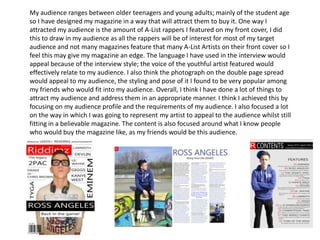 My audience ranges between older teenagers and young adults; mainly of the student age
so I have designed my magazine in a way that will attract them to buy it. One way I
attracted my audience is the amount of A-List rappers I featured on my front cover, I did
this to draw in my audience as all the rappers will be of interest for most of my target
audience and not many magazines feature that many A-List Artists on their front cover so I
feel this may give my magazine an edge. The language I have used in the interview would
appeal because of the interview style; the voice of the youthful artist featured would
effectively relate to my audience. I also think the photograph on the double page spread
would appeal to my audience, the styling and pose of it I found to be very popular among
my friends who would fit into my audience. Overall, I think I have done a lot of things to
attract my audience and address them in an appropriate manner. I think I achieved this by
focusing on my audience profile and the requirements of my audience. I also focused a lot
on the way in which I was going to represent my artist to appeal to the audience whilst still
fitting in a believable magazine. The content is also focused around what I know people
who would buy the magazine like, as my friends would be this audience.
 