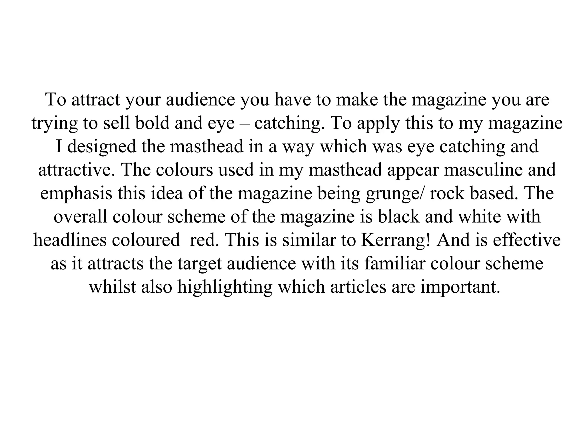 To attract your audience you have to make the magazine you are
trying to sell bold and eye – catching. To apply this to my magazine
I designed the masthead in a way which was eye catching and
attractive. The colours used in my masthead appear masculine and
emphasis this idea of the magazine being grunge/ rock based. The
overall colour scheme of the magazine is black and white with
headlines coloured red. This is similar to Kerrang! And is effective
as it attracts the target audience with its familiar colour scheme
whilst also highlighting which articles are important.
 
