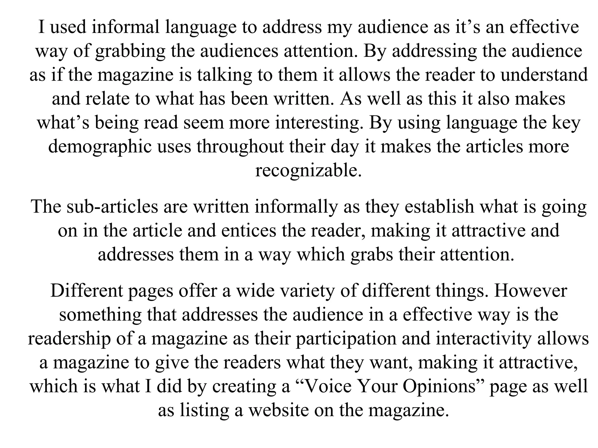 I used informal language to address my audience as it’s an effective
way of grabbing the audiences attention. By addressing the audience
as if the magazine is talking to them it allows the reader to understand
and relate to what has been written. As well as this it also makes
what’s being read seem more interesting. By using language the key
demographic uses throughout their day it makes the articles more
recognizable.
The sub-articles are written informally as they establish what is going
on in the article and entices the reader, making it attractive and
addresses them in a way which grabs their attention.
Different pages offer a wide variety of different things. However
something that addresses the audience in a effective way is the
readership of a magazine as their participation and interactivity allows
a magazine to give the readers what they want, making it attractive,
which is what I did by creating a “Voice Your Opinions” page as well
as listing a website on the magazine.
 