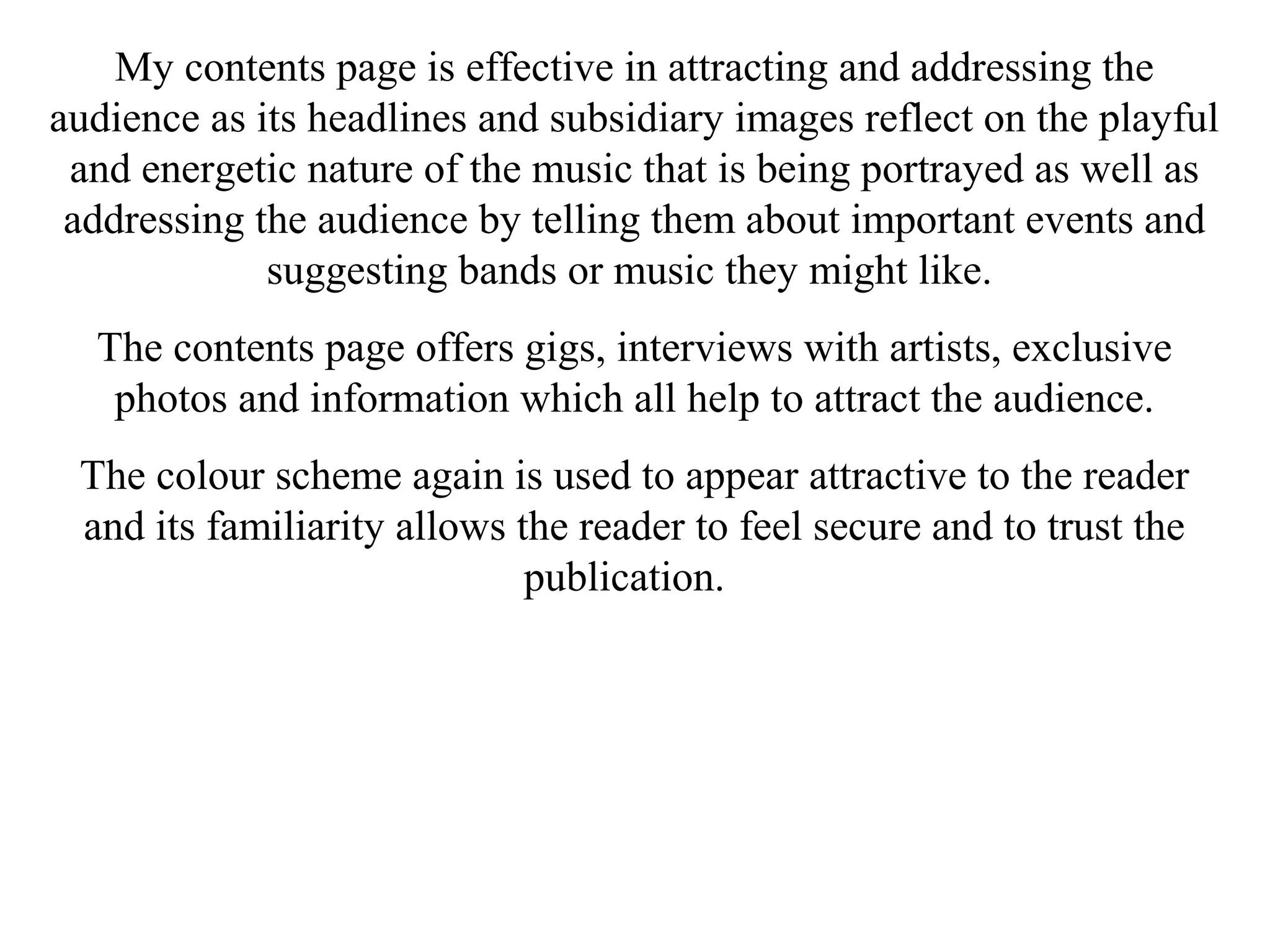 My contents page is effective in attracting and addressing the
audience as its headlines and subsidiary images reflect on the playful
and energetic nature of the music that is being portrayed as well as
addressing the audience by telling them about important events and
suggesting bands or music they might like.
The contents page offers gigs, interviews with artists, exclusive
photos and information which all help to attract the audience.
The colour scheme again is used to appear attractive to the reader
and its familiarity allows the reader to feel secure and to trust the
publication.
 