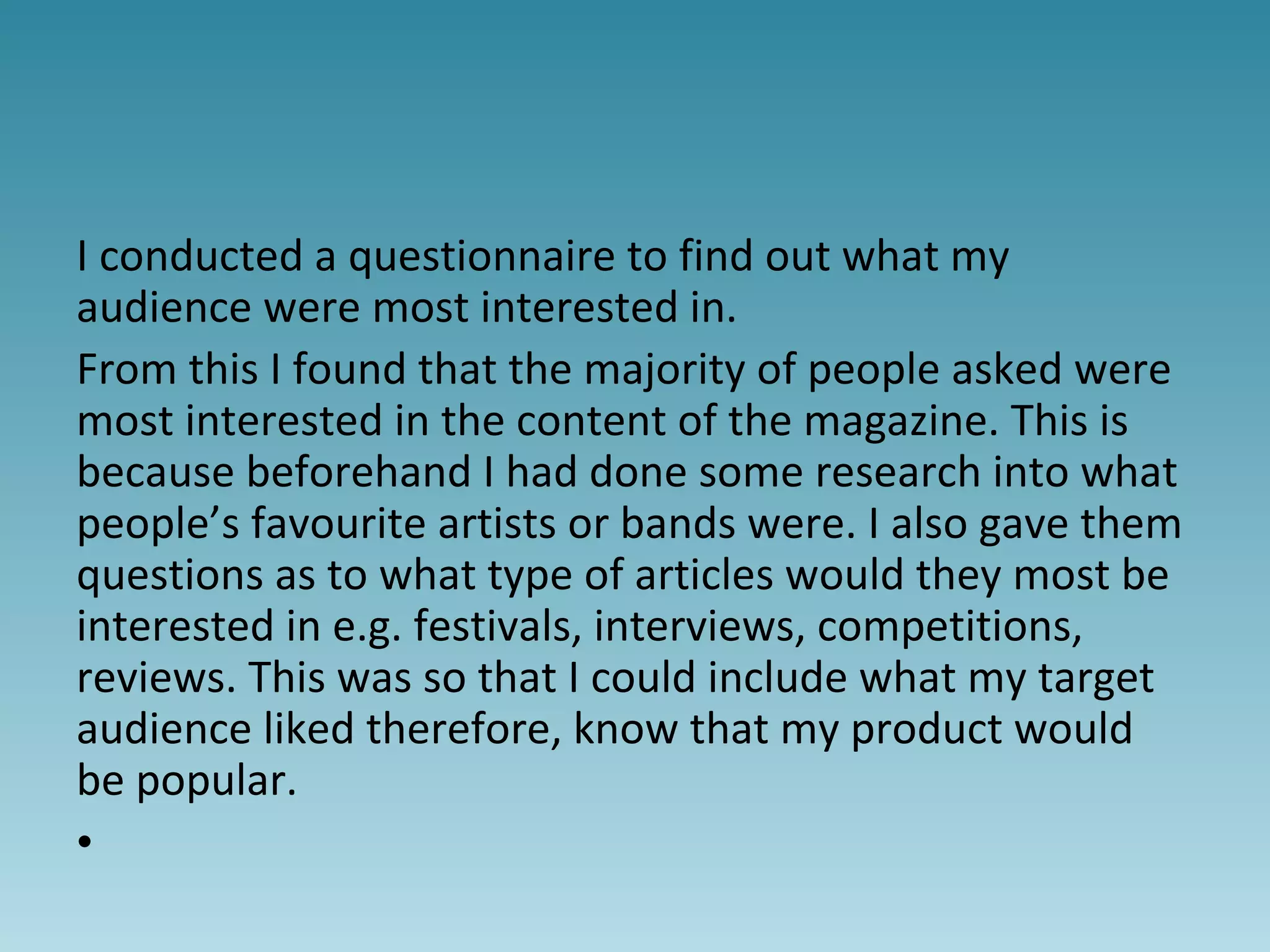 I conducted a questionnaire to find out what my
audience were most interested in.
From this I found that the majority of people asked were
most interested in the content of the magazine. This is
because beforehand I had done some research into what
people’s favourite artists or bands were. I also gave them
questions as to what type of articles would they most be
interested in e.g. festivals, interviews, competitions,
reviews. This was so that I could include what my target
audience liked therefore, know that my product would
be popular.
•
 