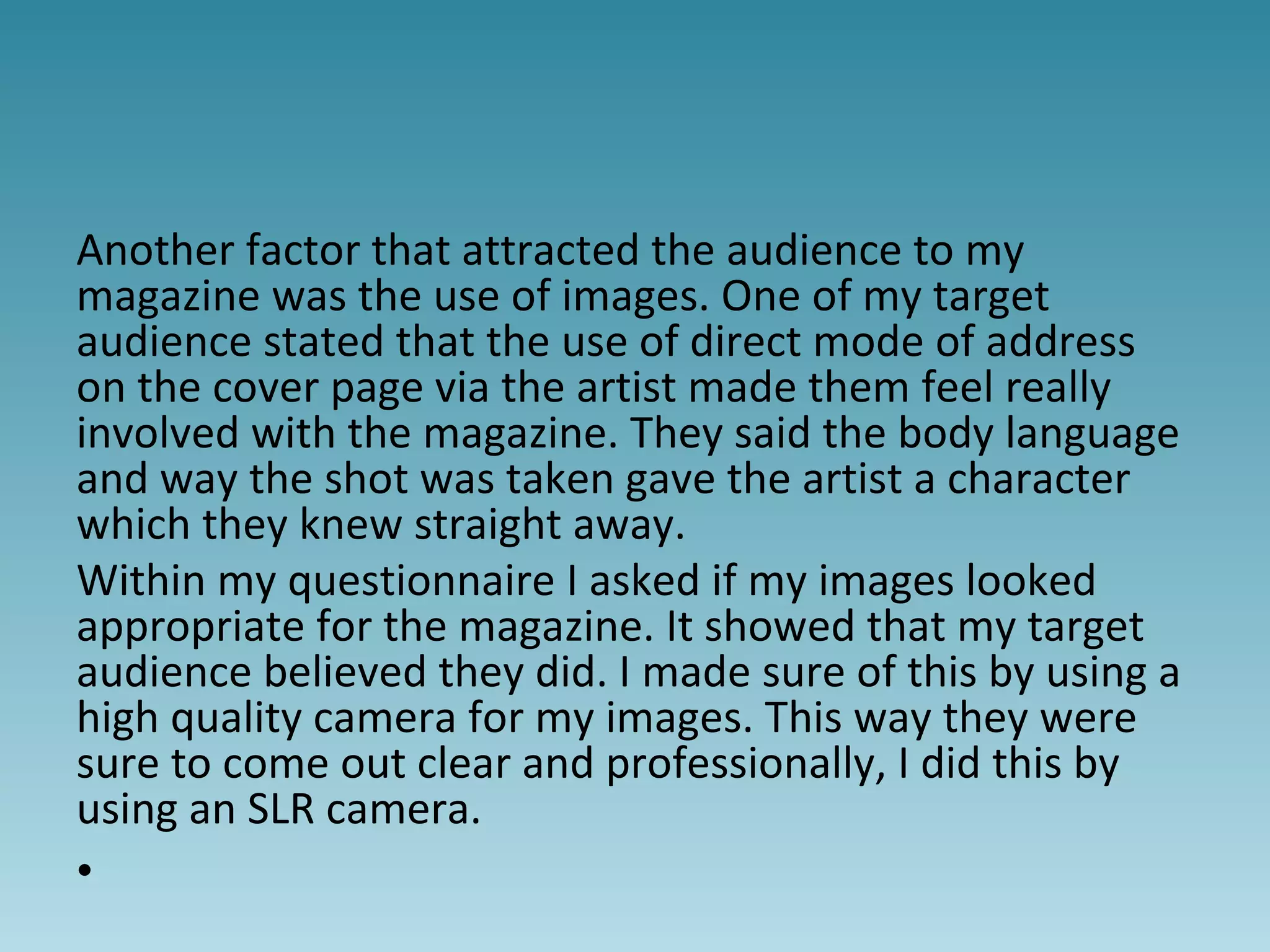 Another factor that attracted the audience to my
magazine was the use of images. One of my target
audience stated that the use of direct mode of address
on the cover page via the artist made them feel really
involved with the magazine. They said the body language
and way the shot was taken gave the artist a character
which they knew straight away.
Within my questionnaire I asked if my images looked
appropriate for the magazine. It showed that my target
audience believed they did. I made sure of this by using a
high quality camera for my images. This way they were
sure to come out clear and professionally, I did this by
using an SLR camera.
•
 