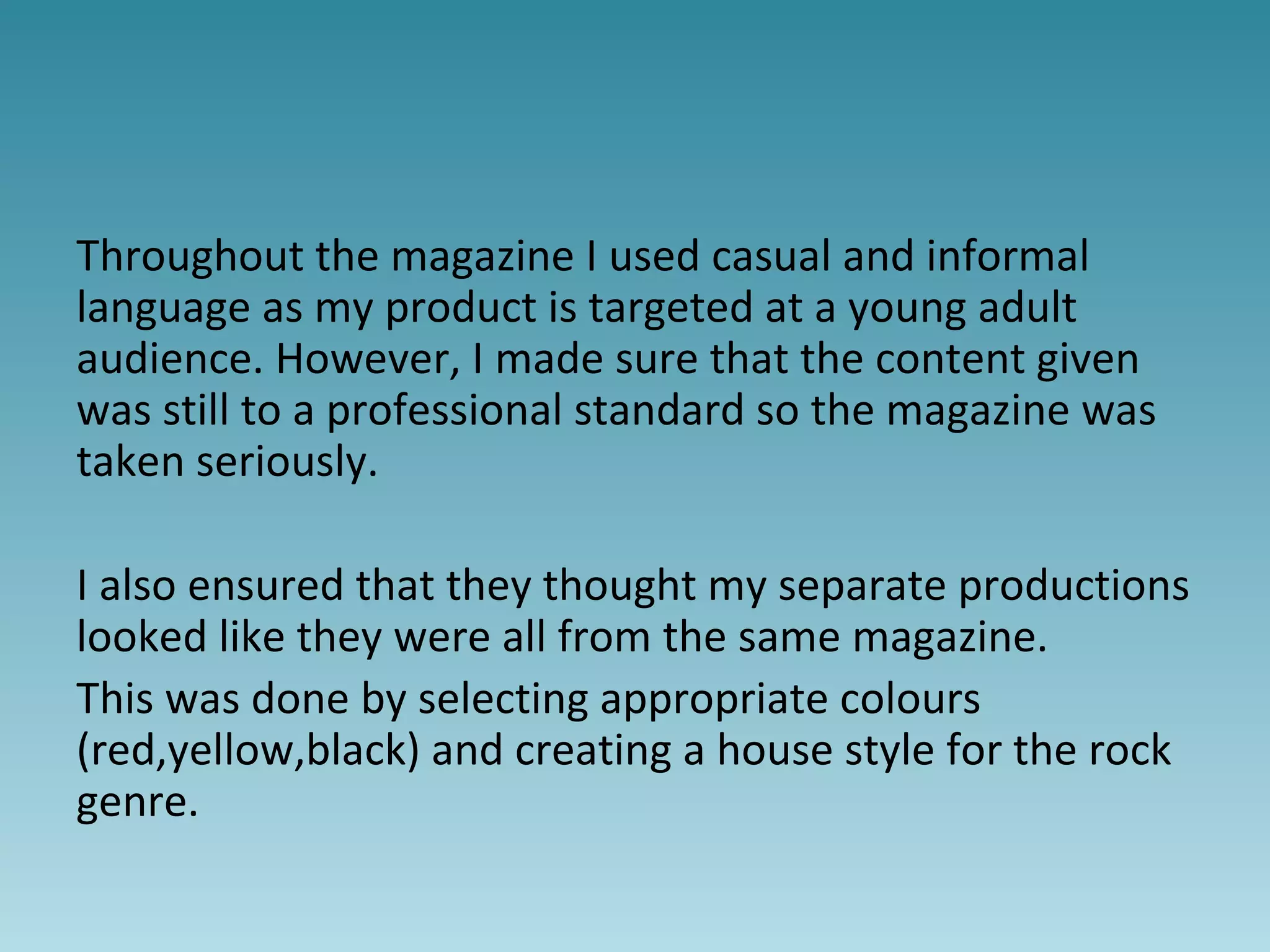 Throughout the magazine I used casual and informal
language as my product is targeted at a young adult
audience. However, I made sure that the content given
was still to a professional standard so the magazine was
taken seriously.
I also ensured that they thought my separate productions
looked like they were all from the same magazine.
This was done by selecting appropriate colours
(red,yellow,black) and creating a house style for the rock
genre.
 
