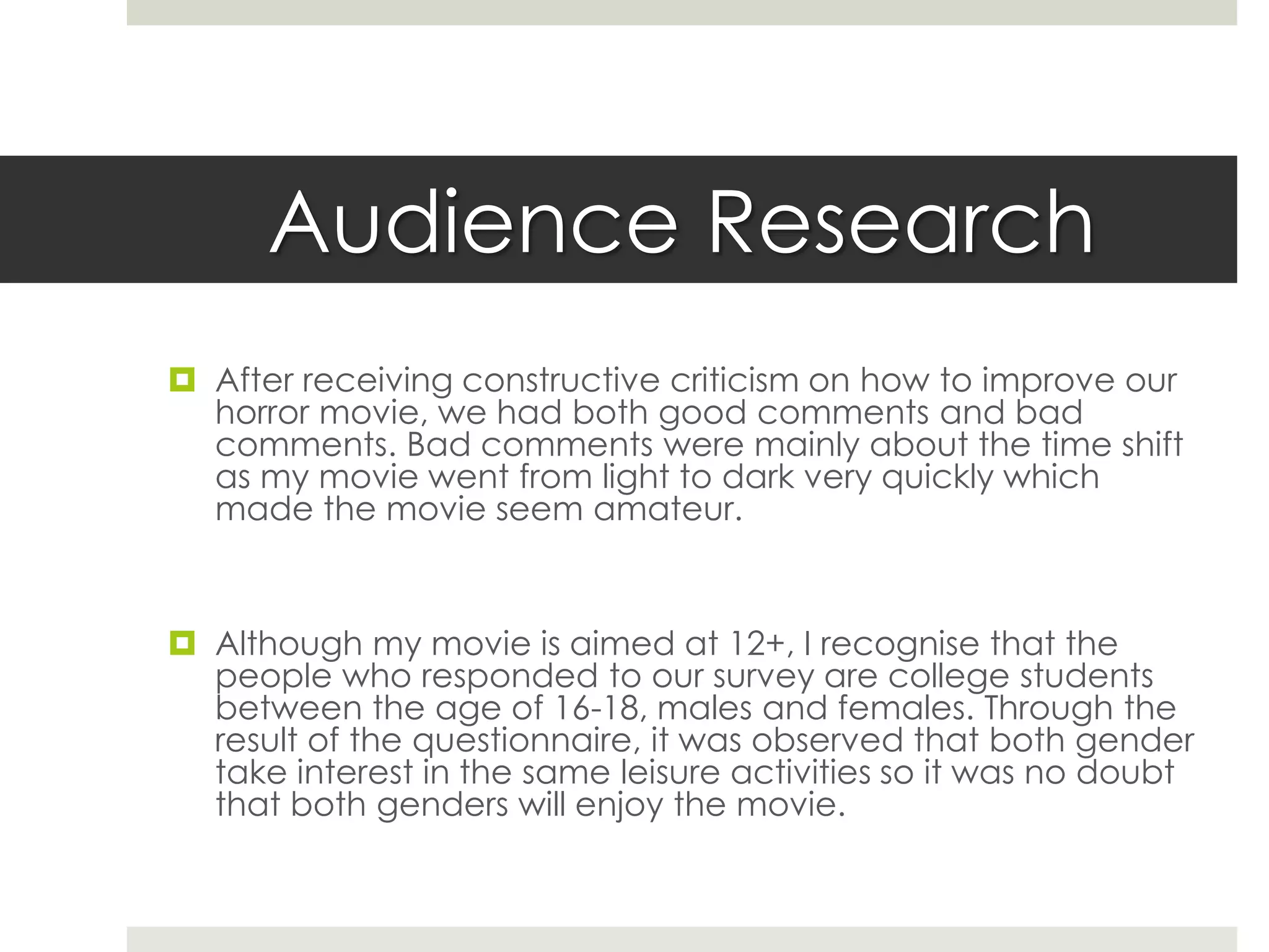 Audience Research
 After receiving constructive criticism on how to improve our
horror movie, we had both good comments and bad
comments. Bad comments were mainly about the time shift
as my movie went from light to dark very quickly which
made the movie seem amateur.
 Although my movie is aimed at 13+, I recognise that the
people who responded to our survey are college students
between the age of 16-18, males and females. Through the
result of the questionnaire, it was observed that both gender
take interest in the same leisure activities so it was no doubt
that both genders will enjoy the movie.
 