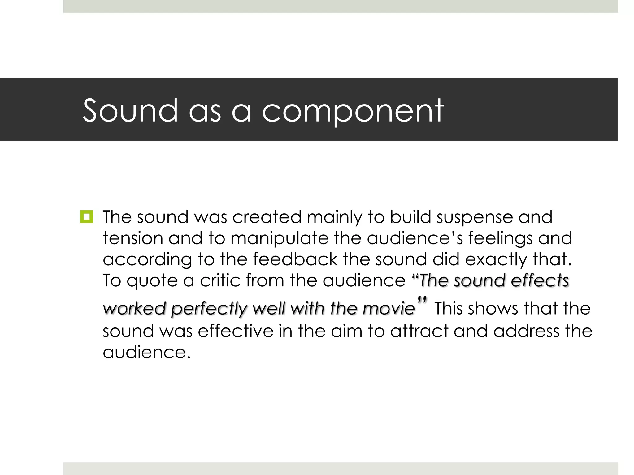 Sound as a component
 The sound was created mainly to build suspense and
tension and to manipulate the audience’s feelings and
according to the feedback the sound did exactly that.
To quote a critic from the audience “The sound effects
worked perfectly well with the movie” This shows that the
sound was effective in the aim to attract and address the
audience.
 
