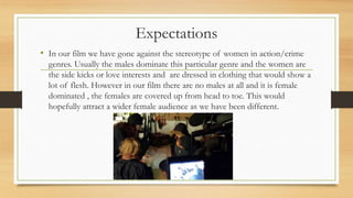 Expectations
• In our film we have gone against the stereotype of women in action/crime
genres. Usually the males dominate this particular genre and the women are
the side kicks or love interests and are dressed in clothing that would show a
lot of flesh. However in our film there are no males at all and it is female
dominated , the females are covered up from head to toe. This would
hopefully attract a wider female audience as we have been different.
 