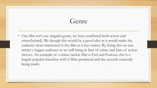 Genre
• Our film isn’t one singular genre, we have combined both action and
crime(hybrid). We though this would be a good idea as it would make the
audience more interested in the film as it has variety. By doing this we can
attract a bigger audience as we will bring in fans of crime and fans of action
movies. An example of a crime/action film is Fast and Furious, this is a
hugely popular franchise with 6 films produced and the seventh currently
being made.
 