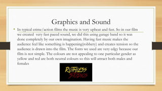Graphics and Sound
• In typical crime/action films the music is very upbeat and fast. So in our film
we created very fast paced sound, we did this using garage band so it was
done completely by our own imagination. Having fast music makes the
audience feel like something is happening(robbery) and creates tension so the
audience is drawn into the film. The fonts we used are very edgy because our
film is not simple. The colours are not appealing to one particular gender as
yellow and red are both neutral colours so this will attract both males and
females
 
