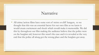 Narrative
• All crime/action films have some sort of twists or cliff hangers, so we
thought that this was an essential factor for our own film as we knew it
would create excitement and shock which would make it memorable. We did
this by throughout our film making the audience believe that the police were
on the burglars tail, however this wasn’t the case and it is revealed at the very
end that the police all along got the wrong place and the burglars got away.
 