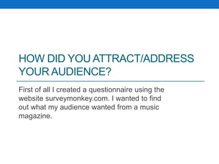 HOW DID YOU ATTRACT/ADDRESS
YOUR AUDIENCE?
First of all I created a questionnaire using the
website surveymonkey.com. I wanted to find
out what my audience wanted from a music
magazine.
 