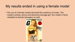My results ended in using a female model
• The use of a female model attracted the audience of males. The
model is pretty,...