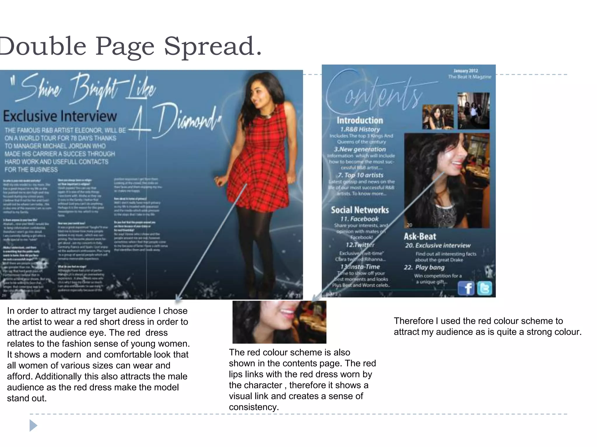 Double Page Spread.
In order to attract my target audience I chose
the artist to wear a red short dress in order to
attract the audience eye. The red dress
relates to the fashion sense of young women.
It shows a modern and comfortable look that
all women of various sizes can wear and
afford. Additionally this also attracts the male
audience as the red dress make the model
stand out.
The red colour scheme is also
shown in the contents page. The red
lips links with the red dress worn by
the character , therefore it shows a
visual link and creates a sense of
consistency.
Therefore I used the red colour scheme to
attract my audience as is quite a strong colour.
 