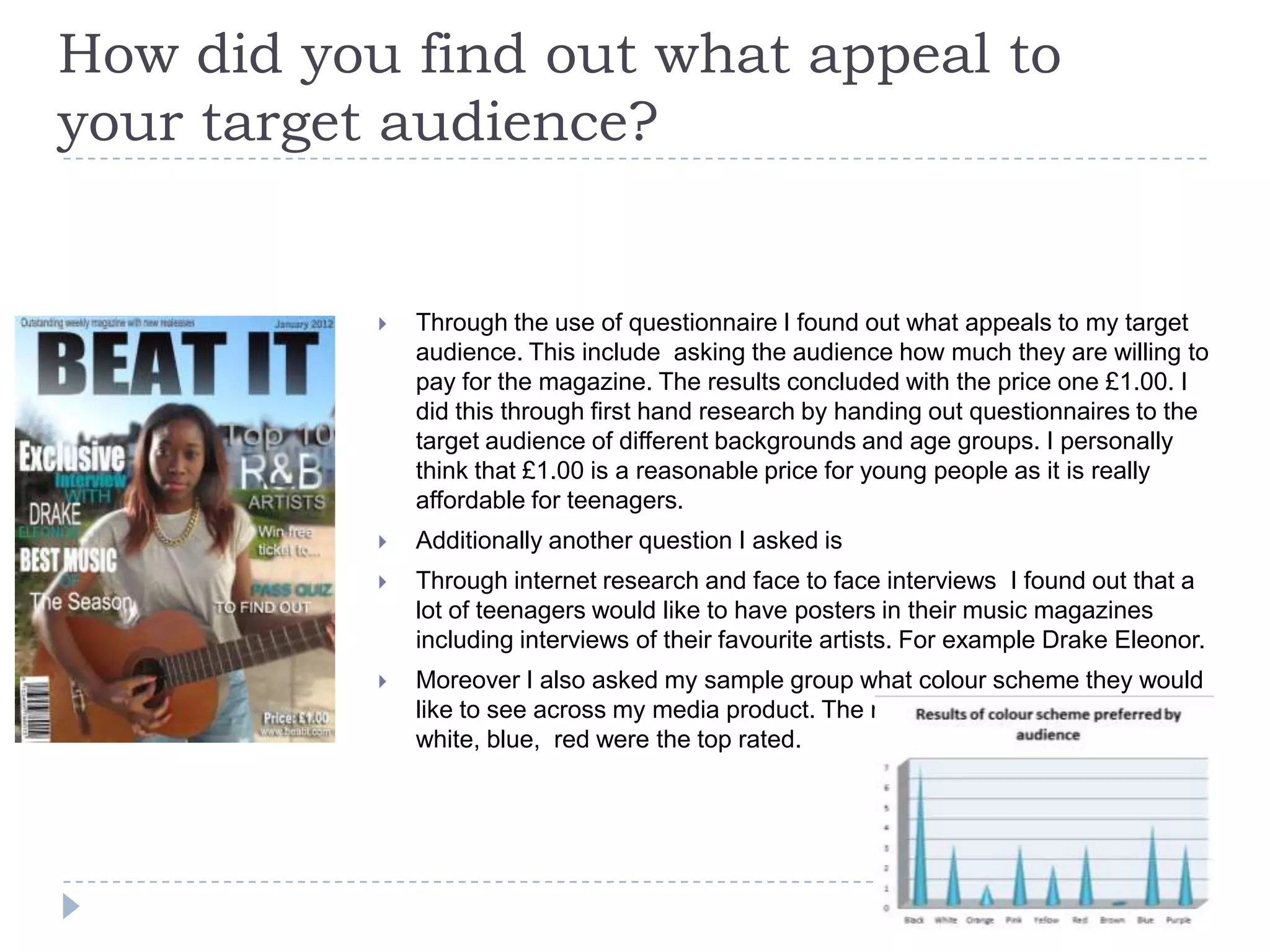 How did you find out what appeal to
your target audience?
 Through the use of questionnaire I found out what appeals to my target
audience. This include asking the audience how much they are willing to
pay for the magazine. The results concluded with the price one £1.00. I
did this through first hand research by handing out questionnaires to the
target audience of different backgrounds and age groups. I personally
think that £1.00 is a reasonable price for young people as it is really
affordable for teenagers.
 Additionally another question I asked is
 Through internet research and face to face interviews I found out that a
lot of teenagers would like to have posters in their music magazines
including interviews of their favourite artists. For example Drake Eleonor.
 Moreover I also asked my sample group what colour scheme they would
like to see across my media product. The results showed that black ,
white, blue, red were the top rated.
 