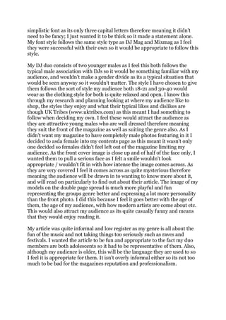 simplistic font as its only three capital letters therefore meaning it didn't
need to be fancy; I just wanted it to be thick so it made a statement alone.
My font style follows the same style type as DJ Mag and Mixmag as I feel
they were successful with their own so it would be appropriate to follow this
style.
My DJ duo consists of two younger males as I feel this both follows the
typical male association with DJs so it would be something familiar with my
audience, and wouldn't make a gender divide as its a typical situation that
would be seen anyway so it wouldn't matter. The style I have chosen to give
them follows the sort of style my audience both 18-21 and 30-40 would
wear as the clothing style for both is quite relaxed and open. I know this
through my research and planning looking at where my audience like to
shop, the styles they enjoy and what their typical likes and dislikes are
though UK Tribes (www.uktribes.com) as this meant I had something to
follow when deciding my own. I feel these would attract the audience as
they are attractive young males who are well dressed therefore meaning
they suit the front of the magazine as well as suiting the genre also. As I
didn't want my magazine to have completely male photos featuring in it I
decided to asda female into my contents page as this meant it wasn't only
one decided so females didn't feel left out of the magazine limiting my
audience. As the front cover image is close up and of half of the face only, I
wanted them to pull a serious face as I felt a smile wouldn't look
appropriate / wouldn't fit in with how intense the image comes across. As
they are very covered I feel it comes across as quite mysterious therefore
meaning the audience will be drawn in to wanting to know more about it,
and will read on particularly to find out about their article. The image of my
models on the double page spread is much more playful and fun
representing the groups genre better and expressing a lot more personality
than the front photo. I did this because I feel it goes better with the age of
them, the age of my audience, with how modern artists are come about etc.
This would also attract my audience as its quite casually funny and means
that they would enjoy reading it.
My article was quite informal and low register as my genre is all about the
fun of the music and not taking things too seriously such as raves and
festivals. I wanted the article to be fun and appropriate to the fact my duo
members are both adolescents so it had to be representative of them. Also,
although my audience is older, this will be the language they are used to so
I feel it is appropriate for them. It isn't overly informal either so its not too
much to be bad for the magazines reputation and professionalism.
 