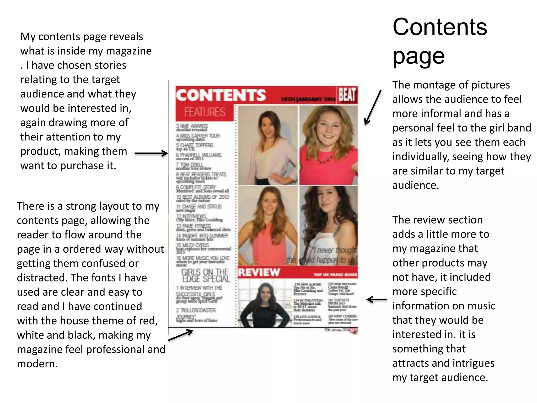 My contents page reveals
what is inside my magazine
. I have chosen stories
relating to the target
audience and what they
would be interested in,
again drawing more of
their attention to my
product, making them
want to purchase it.
The montage of pictures
allows the audience to feel
more informal and has a
personal feel to the girl band
as it lets you see them each
individually, seeing how they
are similar to my target
audience.
There is a strong layout to my
contents page, allowing the
reader to flow around the
page in a ordered way without
getting them confused or
distracted. The fonts I have
used are clear and easy to
read and I have continued
with the house theme of red,
white and black, making my
magazine feel professional and
modern.
The review section
adds a little more to
my magazine that
other products may
not have, it included
more specific
information on music
that they would be
interested in. it is
something that
attracts and intrigues
my target audience.
Contents
page
 