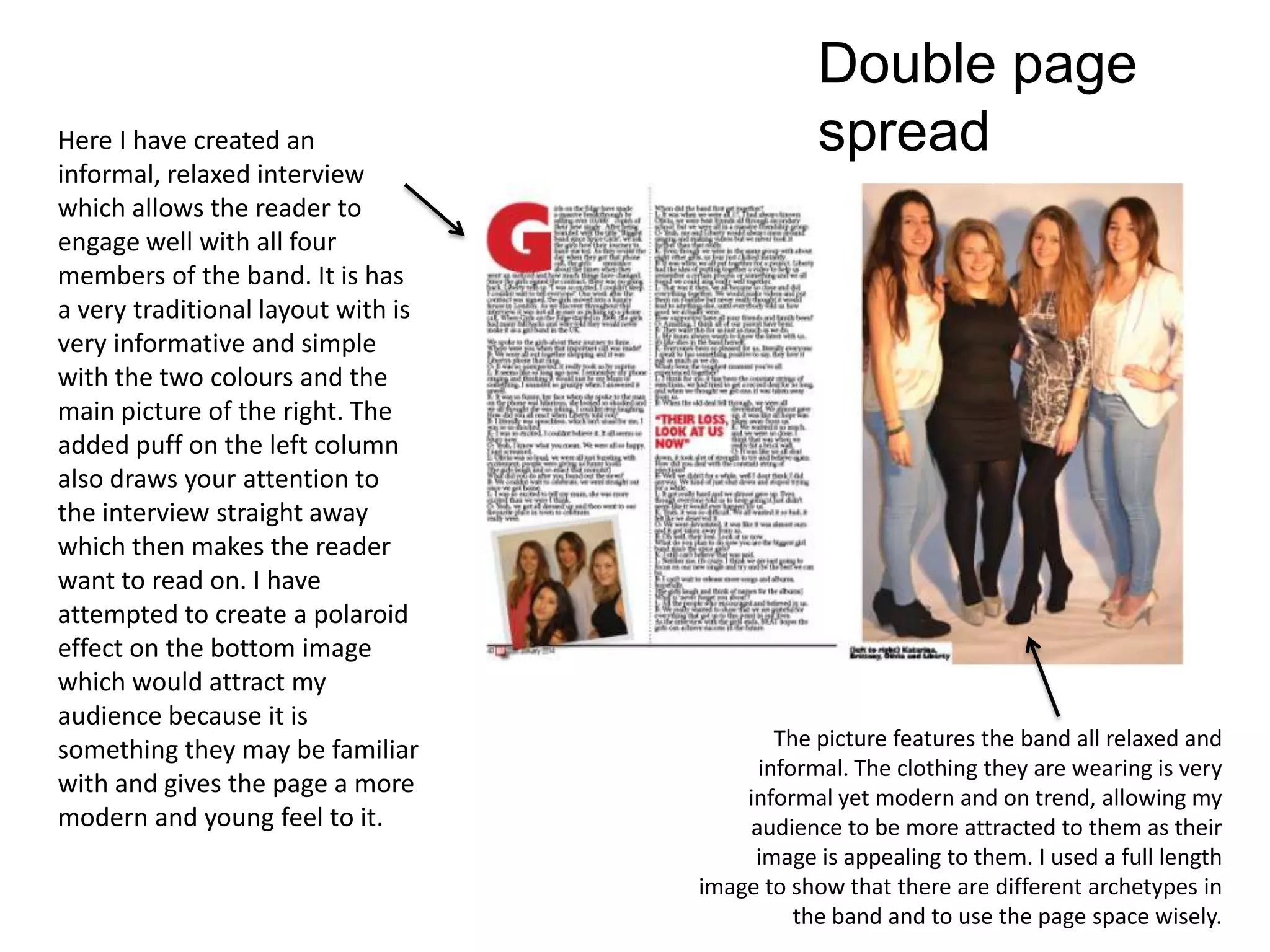 Double page
spreadHere I have created an
informal, relaxed interview
which allows the reader to
engage well with all four
members of the band. It is has
a very traditional layout with is
very informative and simple
with the two colours and the
main picture of the right. The
added puff on the left column
also draws your attention to
the interview straight away
which then makes the reader
want to read on. I have
attempted to create a polaroid
effect on the bottom image
which would attract my
audience because it is
something they may be familiar
with and gives the page a more
modern and young feel to it.
The picture features the band all relaxed and
informal. The clothing they are wearing is very
informal yet modern and on trend, allowing my
audience to be more attracted to them as their
image is appealing to them. I used a full length
image to show that there are different archetypes in
the band and to use the page space wisely.
 