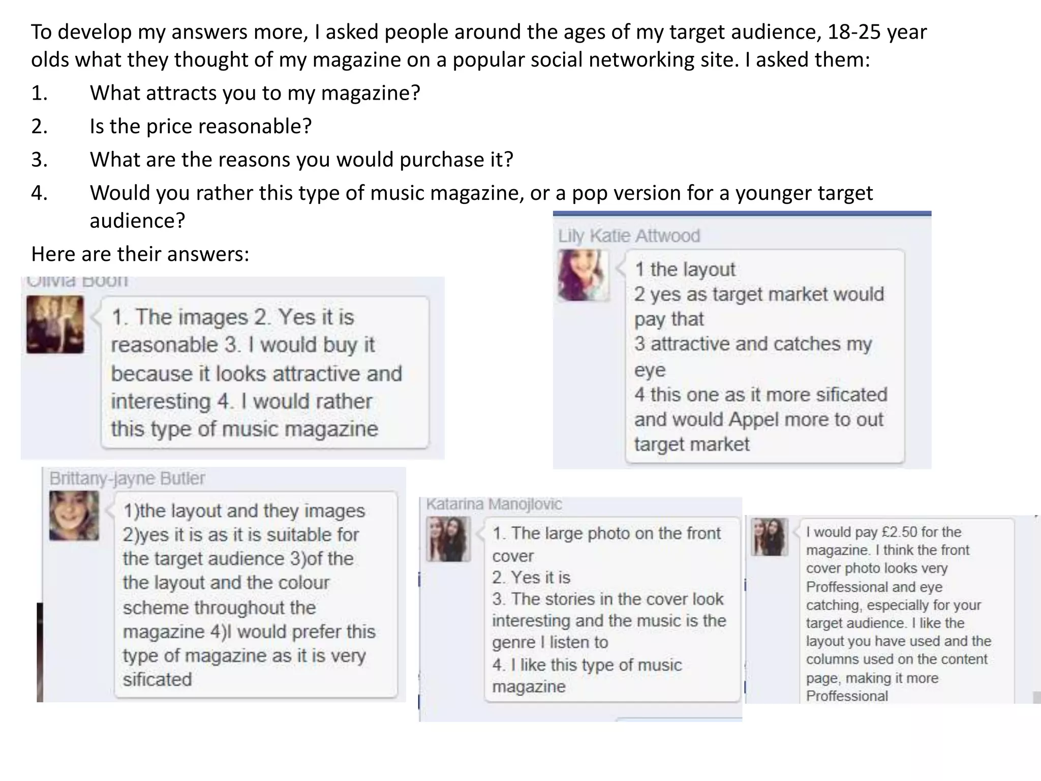 To develop my answers more, I asked people around the ages of my target audience, 18-25 year
olds what they thought of my magazine on a popular social networking site. I asked them:
1. What attracts you to my magazine?
2. Is the price reasonable?
3. What are the reasons you would purchase it?
4. Would you rather this type of music magazine, or a pop version for a younger target
audience?
Here are their answers:
 