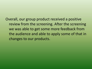 Overall, our group product received a positive
review from the screening. After the screening
we was able to get some more feedback from
the audience and able to apply some of that in
changes to our products.
 