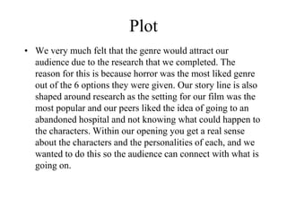 Plot
• We very much felt that the genre would attract our
audience due to the research that we completed. The
reason for this is because horror was the most liked genre
out of the 6 options they were given. Our story line is also
shaped around research as the setting for our film was the
most popular and our peers liked the idea of going to an
abandoned hospital and not knowing what could happen to
the characters. Within our opening you get a real sense
about the characters and the personalities of each, and we
wanted to do this so the audience can connect with what is
going on.