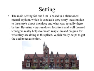 Setting
• The main setting for our film is based in a abandoned
mental asylum, which is used as a very scary location due
to the story's about the place and what was actually there
before. By using very run down locations and well dressed
teenagers really helps to create suspicion and enigma for
what they are doing at this place. Which really helps to get
the audiences attention.