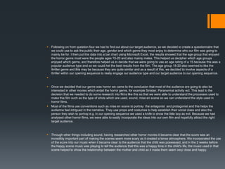  Following on from question four we had to find out about our target audience, so we decided to create a questionnaire that
we could use to ask the public their age, gender and which genre they most enjoy to determine who our film was going to
mainly be for. I then put this data into a bar chart using Microsoft Excel, the results showed that the age group that enjoyed
the horror genre most were the people ages 15-20 and also mainly males. This helped us decipher which age groups
enjoyed which genre, and therefore helped us to decide that we were going to use an age rating of a 15 because this was a
popular audience type and so we could het the best results from the film. The age group 15-20 also seemed to like the
thriller genre and this may be because they are quite similar and as a result of this, we decided to involve aspects of a
thriller within our opening sequence to really engage our audience type and our target audience to our opening sequence.

 Once we decided that our genre was horror we came to the conclusion that most of the audience are going to also be
interested in other movies which entail the horror genre, for example Sinister, Paranormal activity ect. This lead to the
decision that we needed to do some research into films like this so that we were able to understand the processes used to
make this film such as the type of shots which are used, sound, mise en scene so we can understand the style used in
horror films.
 Most of the films use conventions such as mise en scene to portray the antagonist and protagonist and this helps the
audience feel intrigued in the narrative. They use props and costumes to help establish their social class and also the
person they wish to portray e.g. in our opening sequence we used a knife to show the little boy as evil. Because we had
analysed other horror films, we were able to easily incorporate the ideas into our own film and hopefully attract the right
target audience.
 Through other things including sound, having researched other horror movies it became clear that the score was an
incredibly important part of making the scenes seem more scary as it created a tense atmosphere. We incorporated the use
of the score into our music when it became clear to the audience that the child was possessed, and in the 2 weeks before
the happy scene music was playing to tell the audience that this was a happy time in the child's life, the music used in that
scene helped to show the relationship between the mother and child as it made them seem very close and happy.
 
