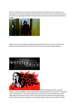 Another method I have use to keep my audience attractive is the Actors that I've chosen for my
opening scene because some people love to watch films cause of what actors are featuring in films. I
have used a young teenage blonde attractive girl which will target to primary males and secondary
females.
Furthermore I’ve used a killer who target to those people who love horror films and villains who
believes in evil dark side by this my horror film can hit on various types of target audiences.
Another method that attracts my target
audience is the sound effects. I have really focused in sound effects to fit for the shots in my opening
scene, sound effects it’s one of the key element in horror films to keep interested if your sound
effects doesn't synchronise with your shots then it doesn't give the audience the feeling of panic,
tension, worried and scary emotions by not having this types emotions in your audience it clearly
 